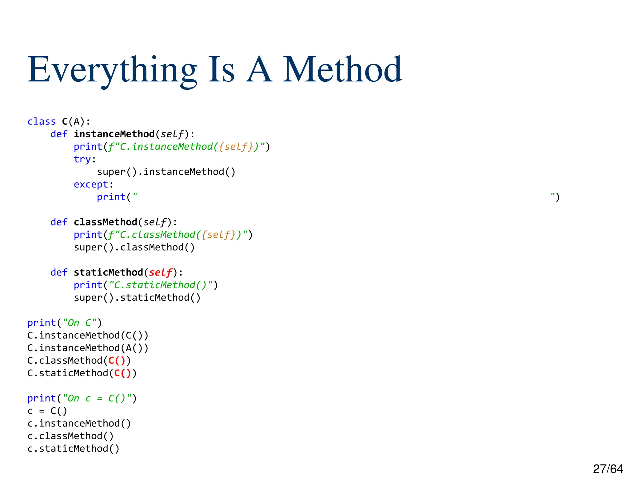 27/64
Everything Is A Method
class C(A):
def instanceMethod(self):
print(f"C.instanceMethod({self})")
try:
super().instanceMethod()
except:
print("TypeError: super(type, obj): obj must be an instance or subtype of type")
def classMethod(self):
print(f"C.classMethod({self})")
super().classMethod()
def staticMethod(self):
print("C.staticMethod()")
super().staticMethod()
print("On C")
C.instanceMethod(C())
C.instanceMethod(A())
C.classMethod(C())
C.staticMethod(C())
print("On c = C()")
c = C()
c.instanceMethod()
c.classMethod()
c.staticMethod()
 