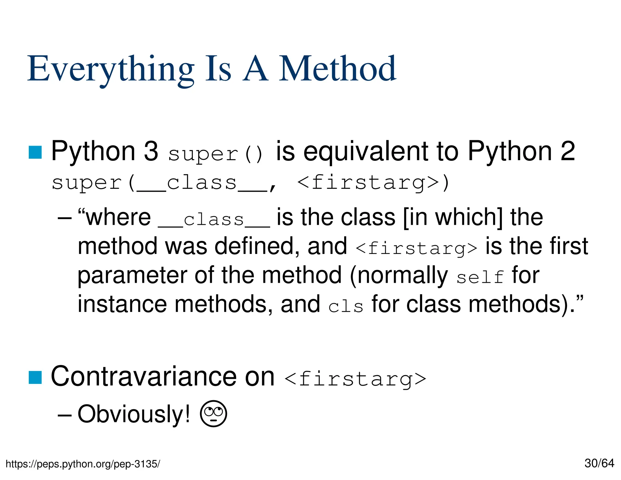 30/64
Everything Is A Method
 Python 3 super() is equivalent to Python 2
super(__class__, <firstarg>)
– “where __class__ is the class [in which] the
method was defined, and <firstarg> is the first
parameter of the method (normally self for
instance methods, and cls for class methods).”
 Contravariance on <firstarg>
– Obviously! ᦓ
https://peps.python.org/pep-3135/
 