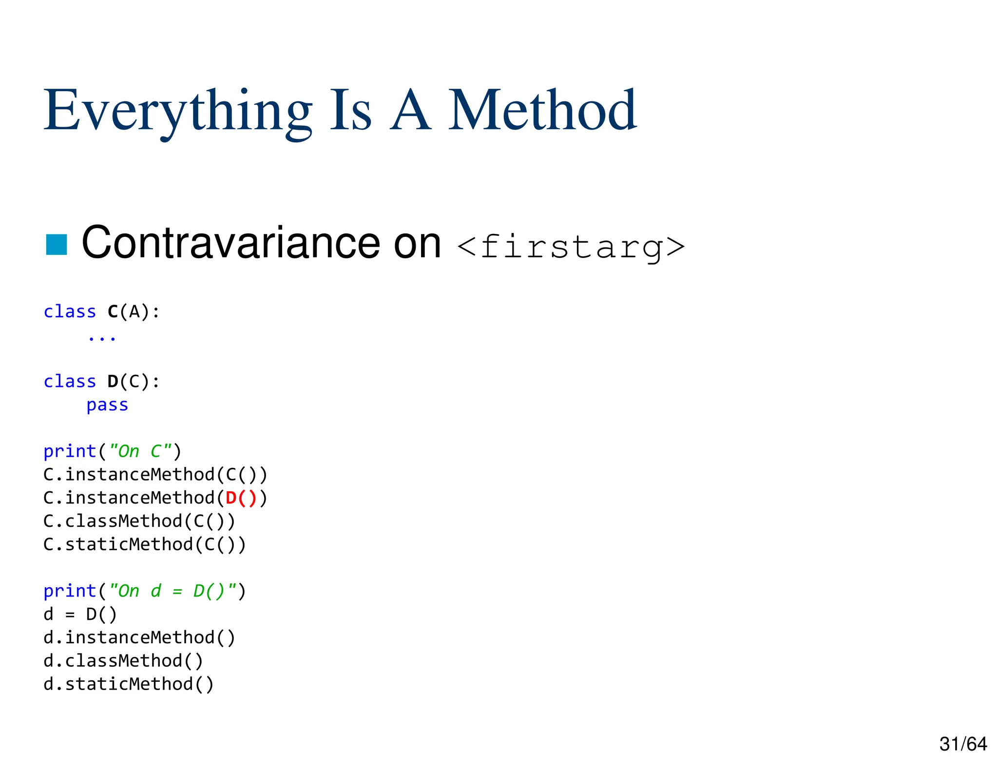 31/64
Everything Is A Method
 Contravariance on <firstarg>
class C(A):
...
class D(C):
pass
print("On C")
C.instanceMethod(C())
C.instanceMethod(D())
C.classMethod(C())
C.staticMethod(C())
print("On d = D()")
d = D()
d.instanceMethod()
d.classMethod()
d.staticMethod()
 
