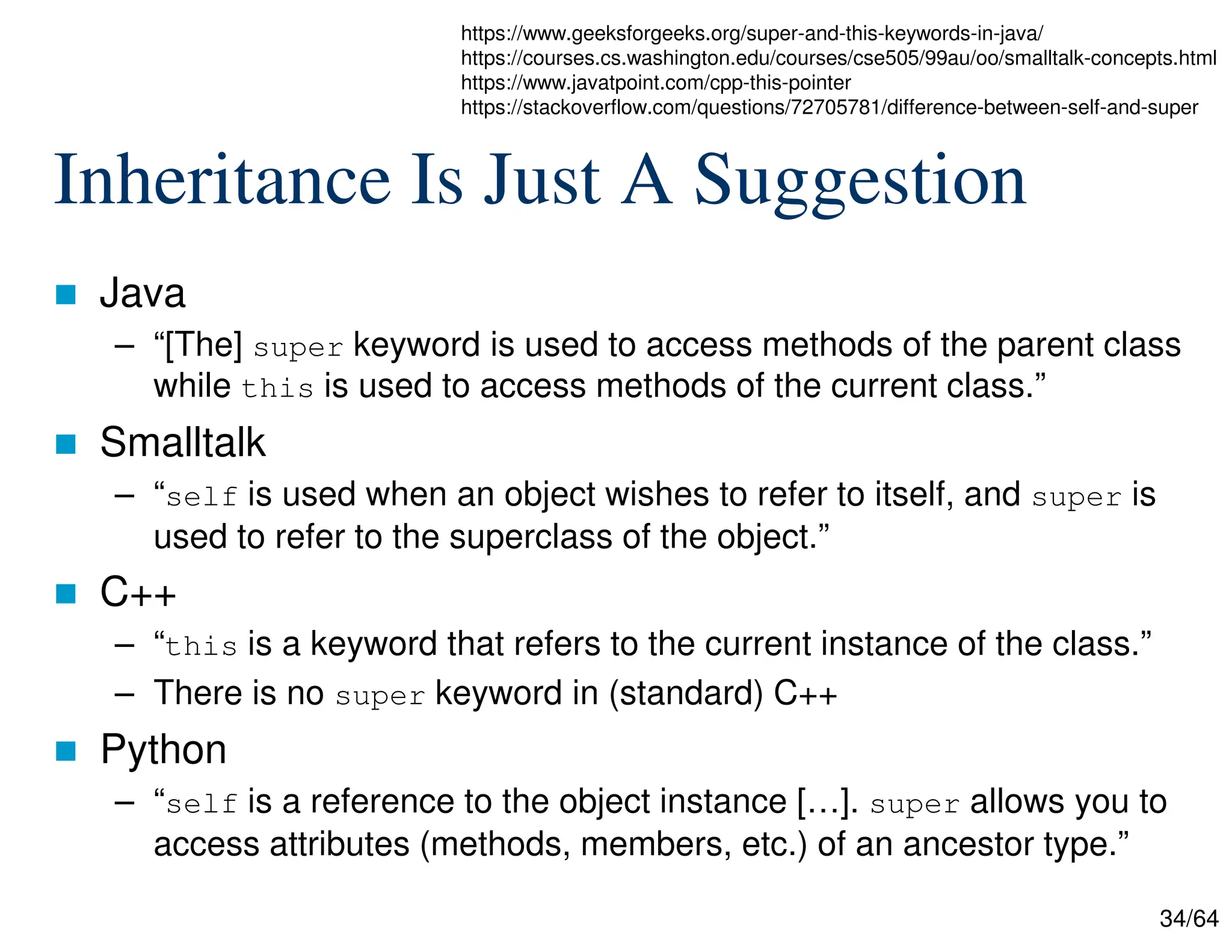 34/64
Inheritance Is Just A Suggestion
 Java
– “[The] super keyword is used to access methods of the parent class
while this is used to access methods of the current class.”
 Smalltalk
– “self is used when an object wishes to refer to itself, and super is
used to refer to the superclass of the object.”
 C++
– “this is a keyword that refers to the current instance of the class.”
– There is no super keyword in (standard) C++
 Python
– “self is a reference to the object instance […]. super allows you to
access attributes (methods, members, etc.) of an ancestor type.”
https://www.geeksforgeeks.org/super-and-this-keywords-in-java/
https://courses.cs.washington.edu/courses/cse505/99au/oo/smalltalk-concepts.html
https://www.javatpoint.com/cpp-this-pointer
https://stackoverflow.com/questions/72705781/difference-between-self-and-super
 
