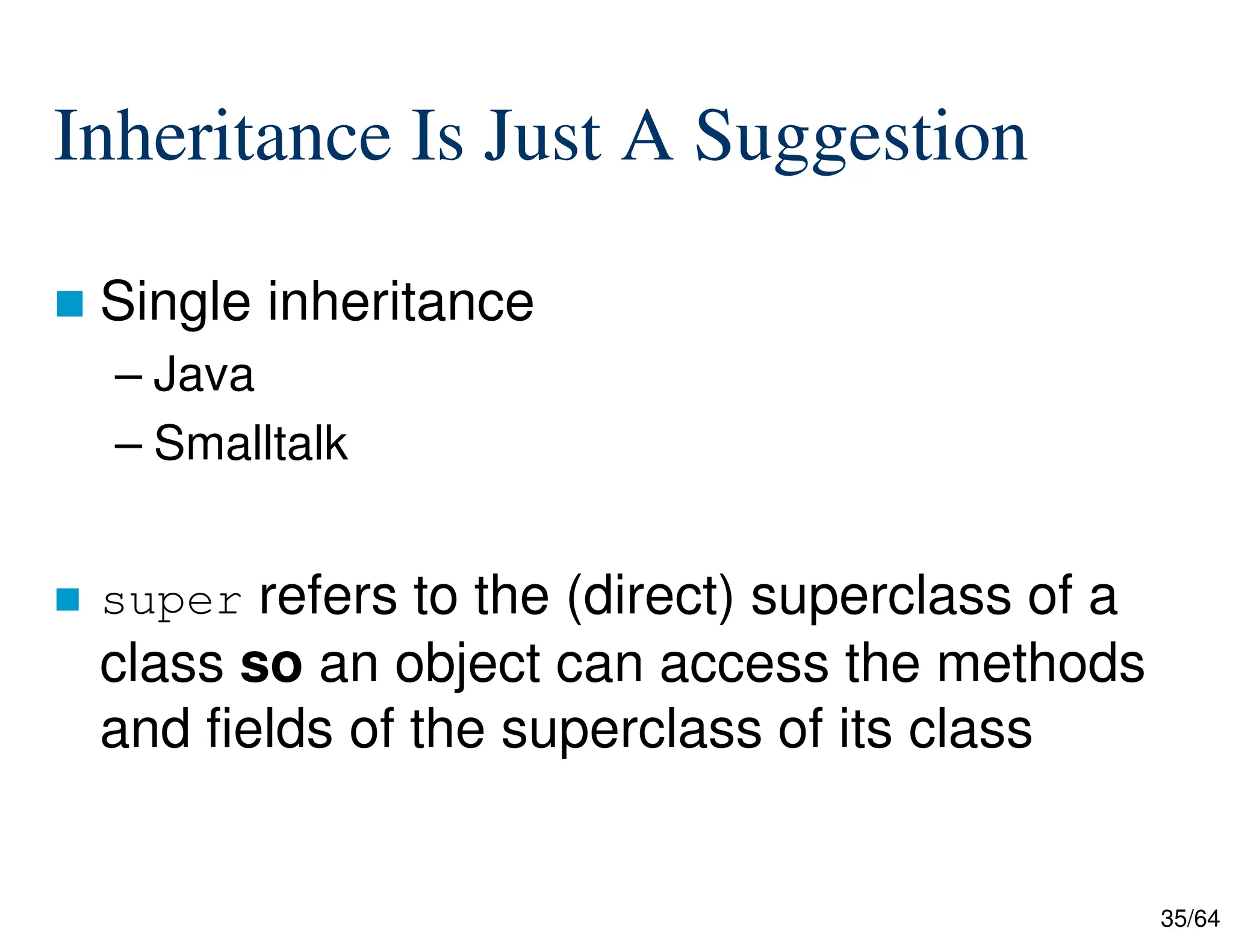 35/64
Inheritance Is Just A Suggestion
 Single inheritance
– Java
– Smalltalk
 super refers to the (direct) superclass of a
class so an object can access the methods
and fields of the superclass of its class
 