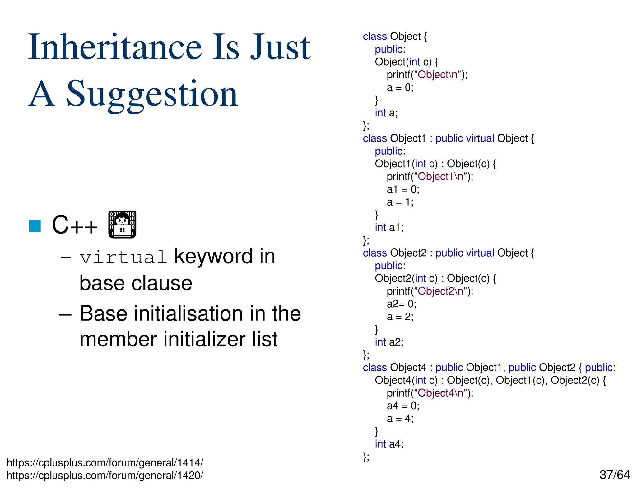 37/64
Inheritance Is Just
A Suggestion
 C++ Ἢ
– virtual keyword in
base clause
– Base initialisation in the
member initializer list
class Object {
public:
Object(int c) {
printf("Objectn");
a = 0;
}
int a;
};
class Object1 : public virtual Object {
public:
Object1(int c) : Object(c) {
printf("Object1n");
a1 = 0;
a = 1;
}
int a1;
};
class Object2 : public virtual Object {
public:
Object2(int c) : Object(c) {
printf("Object2n");
a2= 0;
a = 2;
}
int a2;
};
class Object4 : public Object1, public Object2 { public:
Object4(int c) : Object(c), Object1(c), Object2(c) {
printf("Object4n");
a4 = 0;
a = 4;
}
int a4;
};
https://cplusplus.com/forum/general/1414/
https://cplusplus.com/forum/general/1420/
 