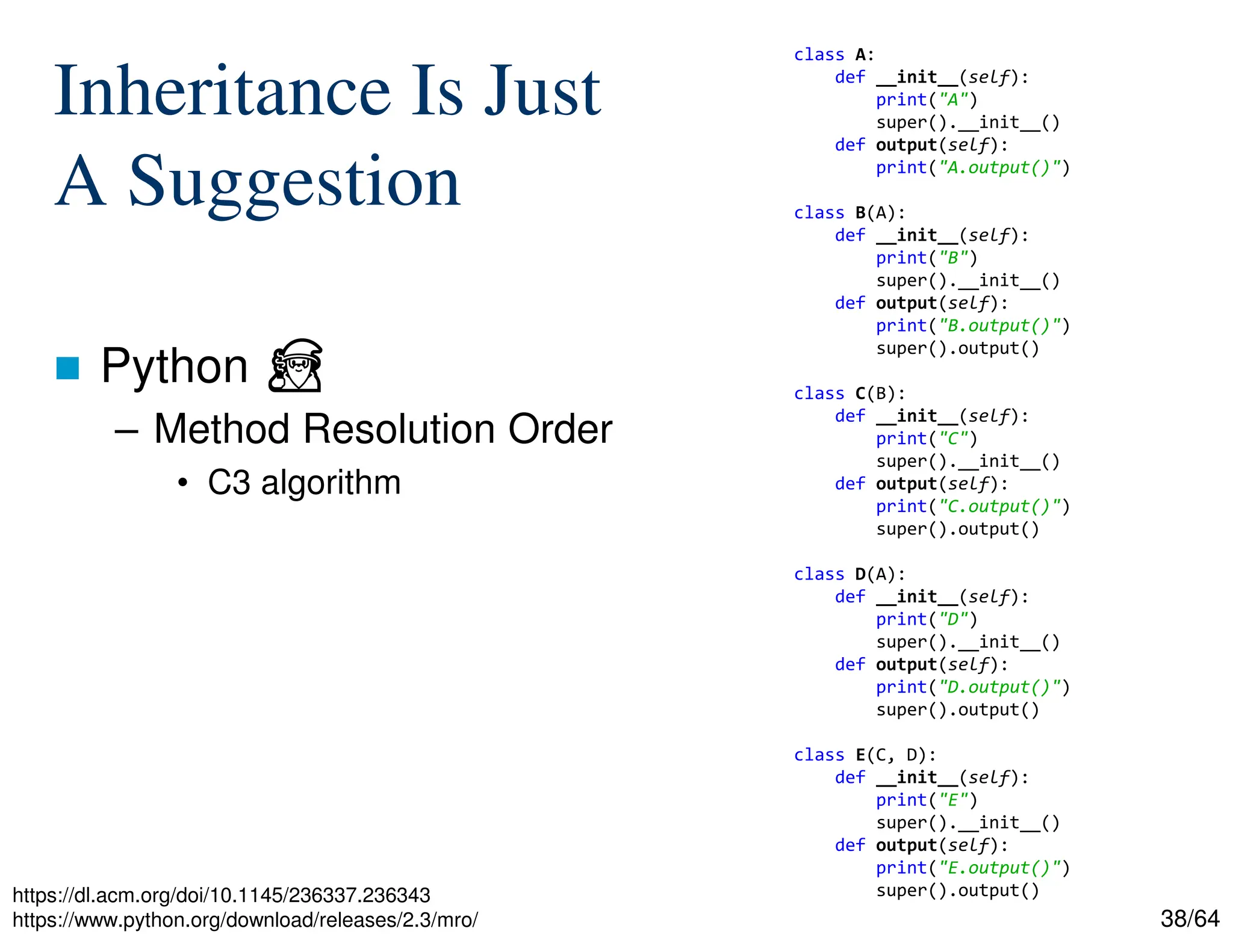 38/64
Inheritance Is Just
A Suggestion
 Python ⏏
– Method Resolution Order
• C3 algorithm
https://dl.acm.org/doi/10.1145/236337.236343
https://www.python.org/download/releases/2.3/mro/
class A:
def __init__(self):
print("A")
super().__init__()
def output(self):
print("A.output()")
class B(A):
def __init__(self):
print("B")
super().__init__()
def output(self):
print("B.output()")
super().output()
class C(B):
def __init__(self):
print("C")
super().__init__()
def output(self):
print("C.output()")
super().output()
class D(A):
def __init__(self):
print("D")
super().__init__()
def output(self):
print("D.output()")
super().output()
class E(C, D):
def __init__(self):
print("E")
super().__init__()
def output(self):
print("E.output()")
super().output()
 