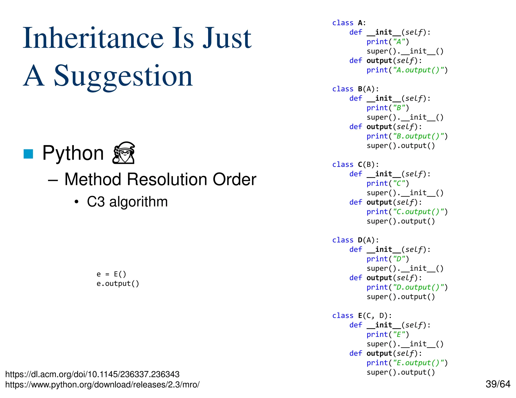 39/64
Inheritance Is Just
A Suggestion
 Python ⏏
– Method Resolution Order
• C3 algorithm
https://dl.acm.org/doi/10.1145/236337.236343
https://www.python.org/download/releases/2.3/mro/
class A:
def __init__(self):
print("A")
super().__init__()
def output(self):
print("A.output()")
class B(A):
def __init__(self):
print("B")
super().__init__()
def output(self):
print("B.output()")
super().output()
class C(B):
def __init__(self):
print("C")
super().__init__()
def output(self):
print("C.output()")
super().output()
class D(A):
def __init__(self):
print("D")
super().__init__()
def output(self):
print("D.output()")
super().output()
class E(C, D):
def __init__(self):
print("E")
super().__init__()
def output(self):
print("E.output()")
super().output()
e = E()
e.output()
 
