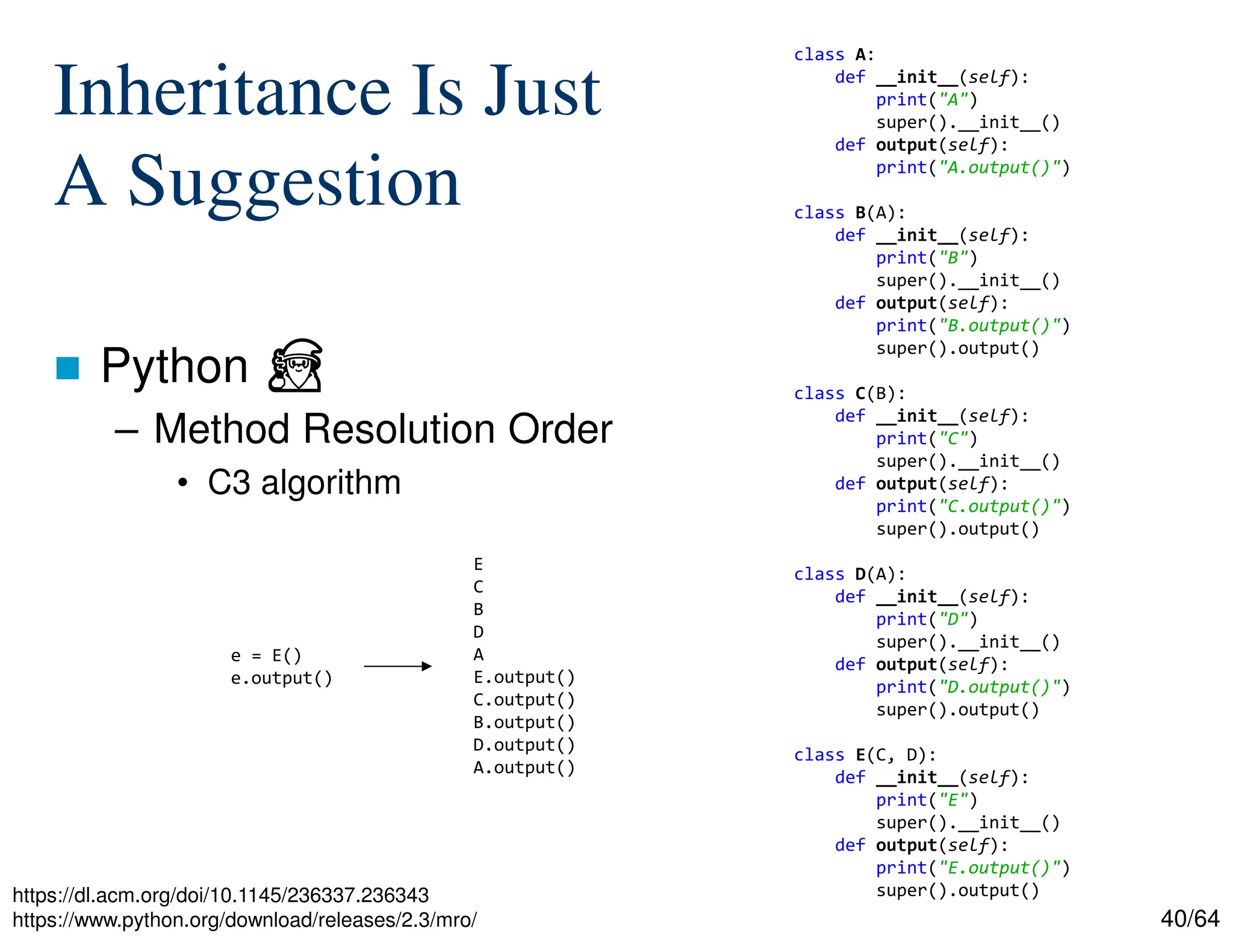 40/64
Inheritance Is Just
A Suggestion
 Python ⏏
– Method Resolution Order
• C3 algorithm
https://dl.acm.org/doi/10.1145/236337.236343
https://www.python.org/download/releases/2.3/mro/
class A:
def __init__(self):
print("A")
super().__init__()
def output(self):
print("A.output()")
class B(A):
def __init__(self):
print("B")
super().__init__()
def output(self):
print("B.output()")
super().output()
class C(B):
def __init__(self):
print("C")
super().__init__()
def output(self):
print("C.output()")
super().output()
class D(A):
def __init__(self):
print("D")
super().__init__()
def output(self):
print("D.output()")
super().output()
class E(C, D):
def __init__(self):
print("E")
super().__init__()
def output(self):
print("E.output()")
super().output()
e = E()
e.output()
E
C
B
D
A
E.output()
C.output()
B.output()
D.output()
A.output()
 