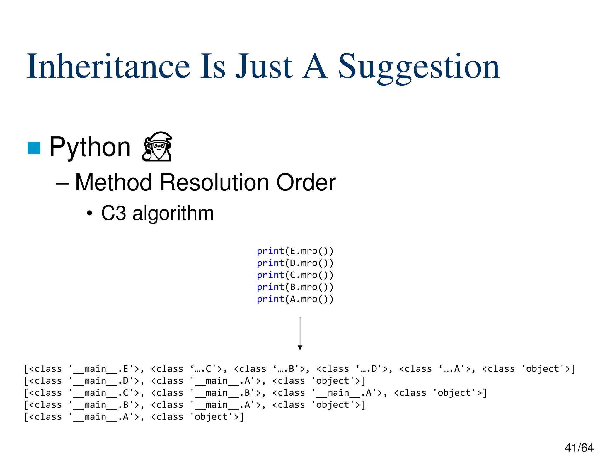 41/64
Inheritance Is Just A Suggestion
 Python ⏏
– Method Resolution Order
• C3 algorithm
print(E.mro())
print(D.mro())
print(C.mro())
print(B.mro())
print(A.mro())
[<class '__main__.E'>, <class ‘….C'>, <class ‘….B'>, <class ‘….D'>, <class ‘….A'>, <class 'object'>]
[<class '__main__.D'>, <class '__main__.A'>, <class 'object'>]
[<class '__main__.C'>, <class '__main__.B'>, <class '__main__.A'>, <class 'object'>]
[<class '__main__.B'>, <class '__main__.A'>, <class 'object'>]
[<class '__main__.A'>, <class 'object'>]
 