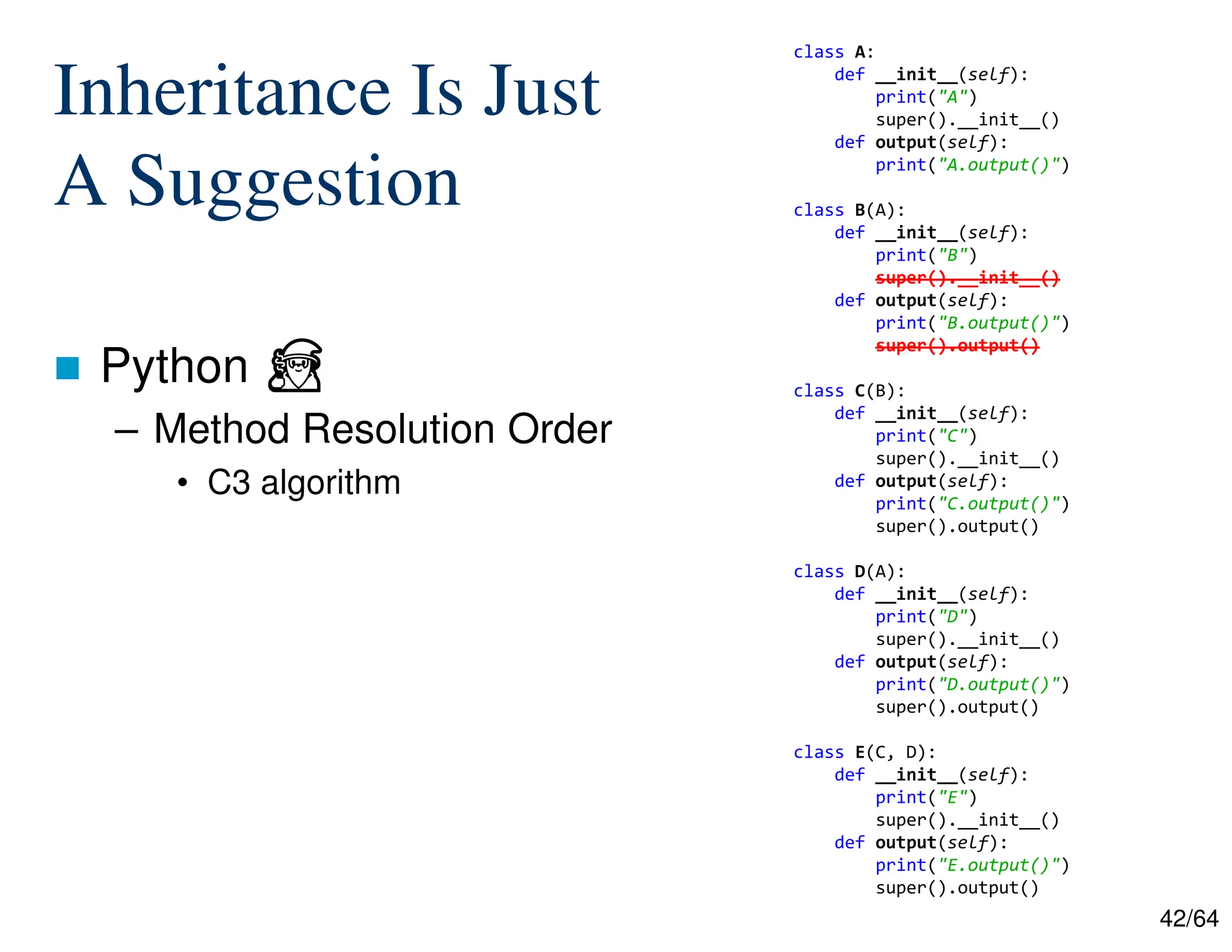 42/64
Inheritance Is Just
A Suggestion
 Python ⏏
– Method Resolution Order
• C3 algorithm
class A:
def __init__(self):
print("A")
super().__init__()
def output(self):
print("A.output()")
class B(A):
def __init__(self):
print("B")
super().__init__()
def output(self):
print("B.output()")
super().output()
class C(B):
def __init__(self):
print("C")
super().__init__()
def output(self):
print("C.output()")
super().output()
class D(A):
def __init__(self):
print("D")
super().__init__()
def output(self):
print("D.output()")
super().output()
class E(C, D):
def __init__(self):
print("E")
super().__init__()
def output(self):
print("E.output()")
super().output()
 