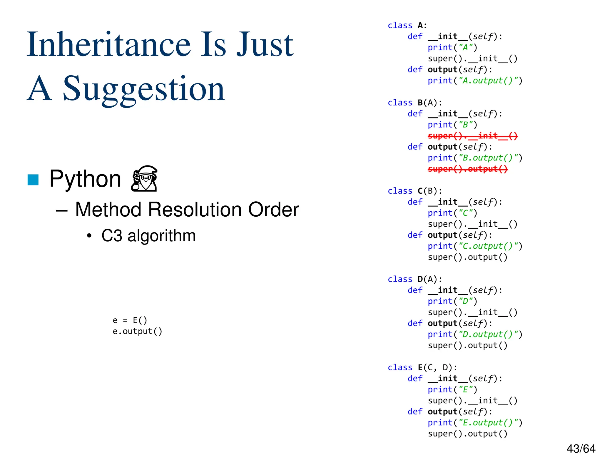 43/64
Inheritance Is Just
A Suggestion
 Python ⏏
– Method Resolution Order
• C3 algorithm
e = E()
e.output()
class A:
def __init__(self):
print("A")
super().__init__()
def output(self):
print("A.output()")
class B(A):
def __init__(self):
print("B")
super().__init__()
def output(self):
print("B.output()")
super().output()
class C(B):
def __init__(self):
print("C")
super().__init__()
def output(self):
print("C.output()")
super().output()
class D(A):
def __init__(self):
print("D")
super().__init__()
def output(self):
print("D.output()")
super().output()
class E(C, D):
def __init__(self):
print("E")
super().__init__()
def output(self):
print("E.output()")
super().output()
 