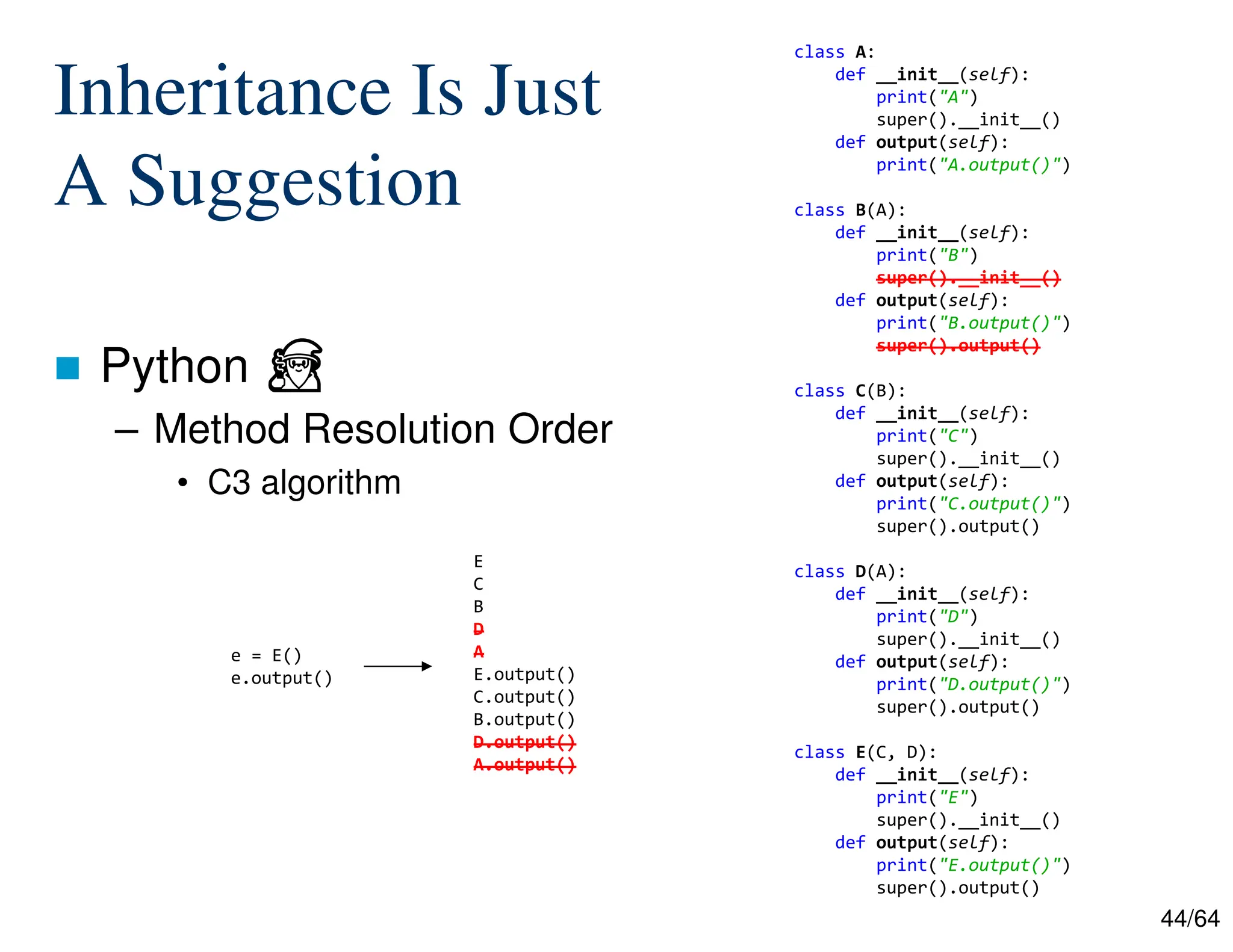 44/64
Inheritance Is Just
A Suggestion
 Python ⏏
– Method Resolution Order
• C3 algorithm
e = E()
e.output()
class A:
def __init__(self):
print("A")
super().__init__()
def output(self):
print("A.output()")
class B(A):
def __init__(self):
print("B")
super().__init__()
def output(self):
print("B.output()")
super().output()
class C(B):
def __init__(self):
print("C")
super().__init__()
def output(self):
print("C.output()")
super().output()
class D(A):
def __init__(self):
print("D")
super().__init__()
def output(self):
print("D.output()")
super().output()
class E(C, D):
def __init__(self):
print("E")
super().__init__()
def output(self):
print("E.output()")
super().output()
E
C
B
D
A
E.output()
C.output()
B.output()
D.output()
A.output()
 