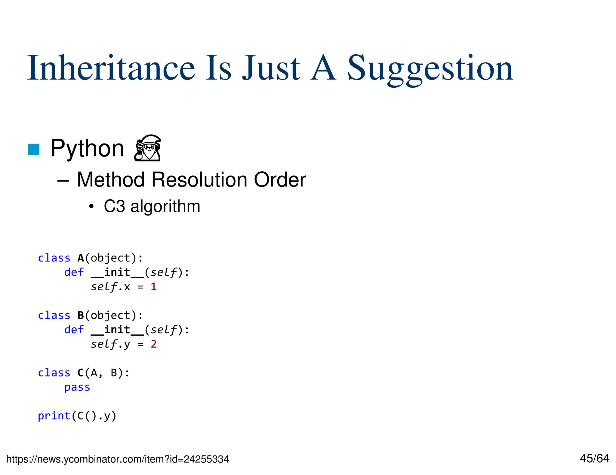 45/64
Inheritance Is Just A Suggestion
 Python ⏏
– Method Resolution Order
• C3 algorithm
https://news.ycombinator.com/item?id=24255334
class A(object):
def __init__(self):
self.x = 1
class B(object):
def __init__(self):
self.y = 2
class C(A, B):
pass
print(C().y)
 