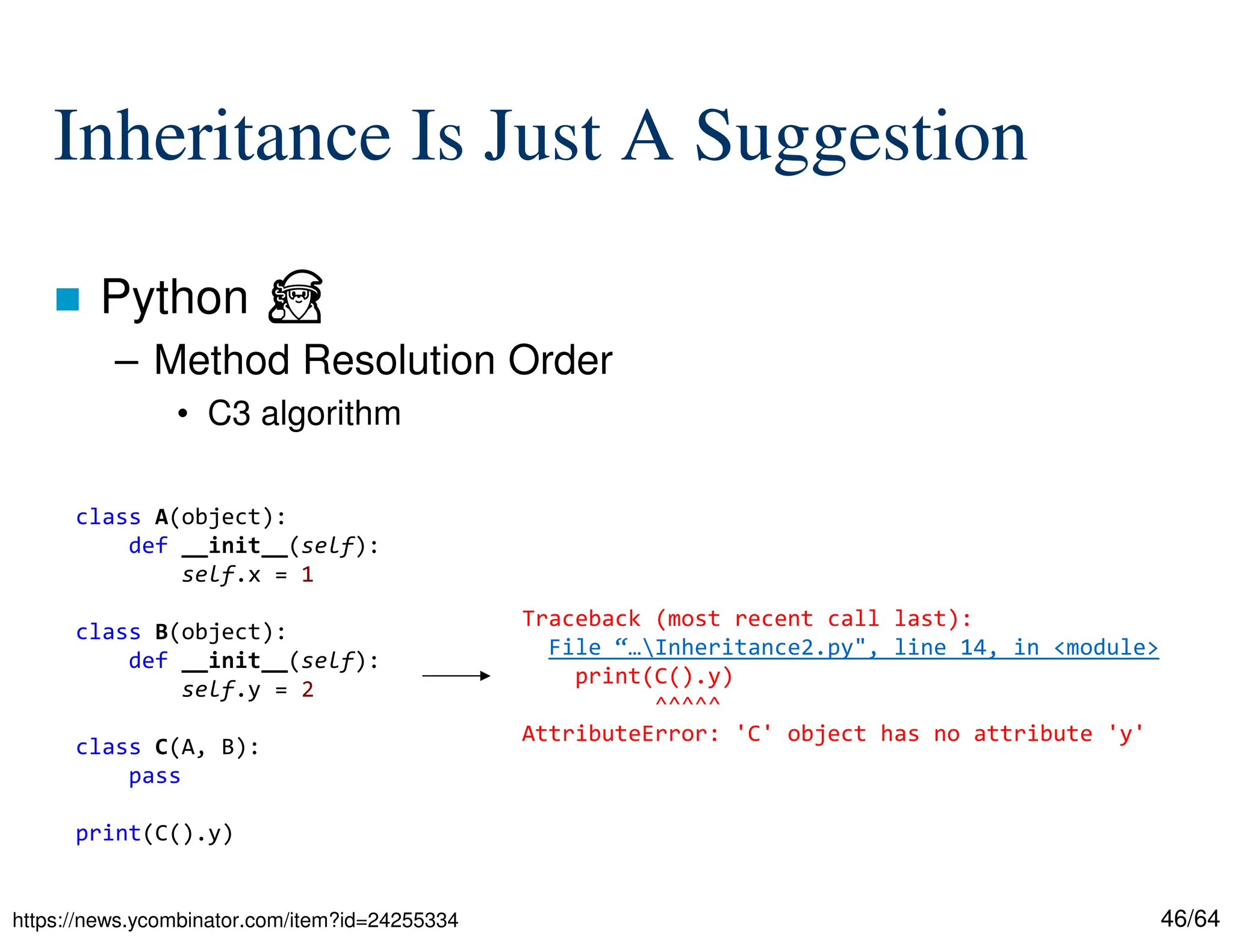 46/64
Inheritance Is Just A Suggestion
 Python ⏏
– Method Resolution Order
• C3 algorithm
https://news.ycombinator.com/item?id=24255334
class A(object):
def __init__(self):
self.x = 1
class B(object):
def __init__(self):
self.y = 2
class C(A, B):
pass
print(C().y)
Traceback (most recent call last):
File “…Inheritance2.py", line 14, in <module>
print(C().y)
^^^^^
AttributeError: 'C' object has no attribute 'y'
 