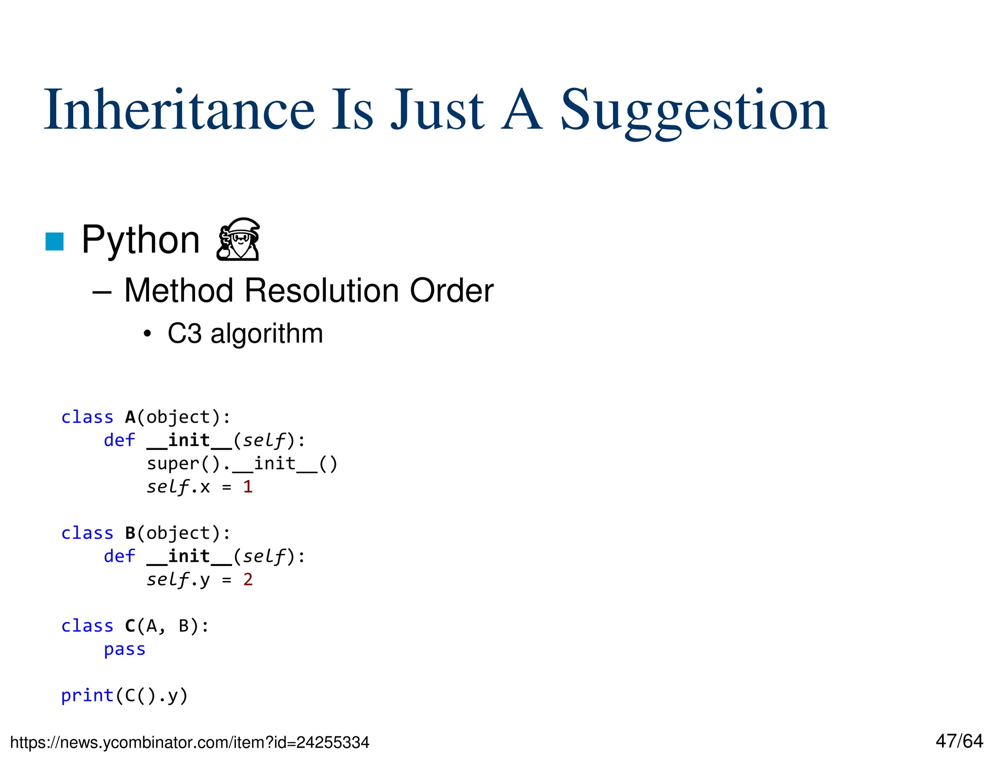47/64
Inheritance Is Just A Suggestion
 Python ⏏
– Method Resolution Order
• C3 algorithm
https://news.ycombinator.com/item?id=24255334
class A(object):
def __init__(self):
super().__init__()
self.x = 1
class B(object):
def __init__(self):
self.y = 2
class C(A, B):
pass
print(C().y)
 