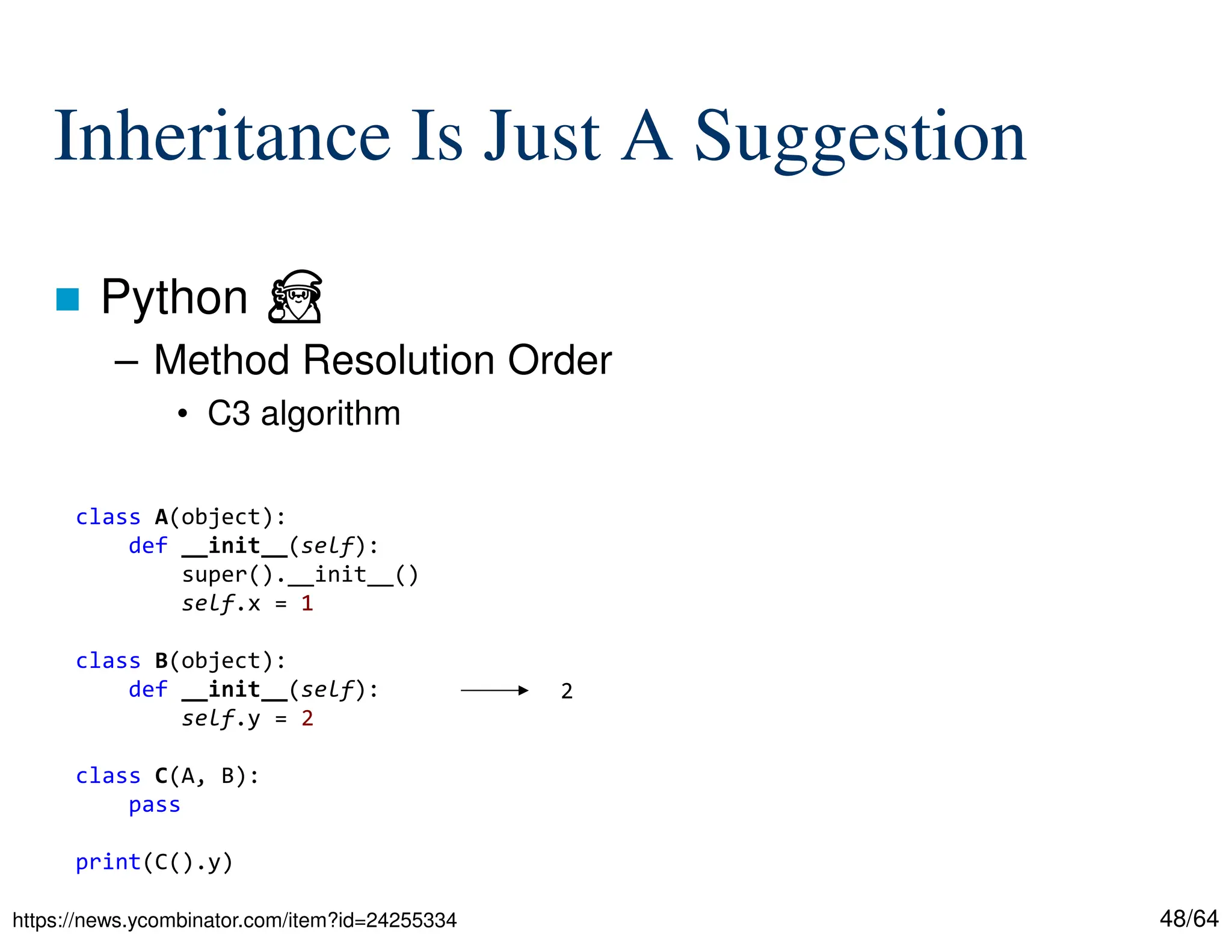 48/64
Inheritance Is Just A Suggestion
 Python ⏏
– Method Resolution Order
• C3 algorithm
https://news.ycombinator.com/item?id=24255334
class A(object):
def __init__(self):
super().__init__()
self.x = 1
class B(object):
def __init__(self):
self.y = 2
class C(A, B):
pass
print(C().y)
2
 