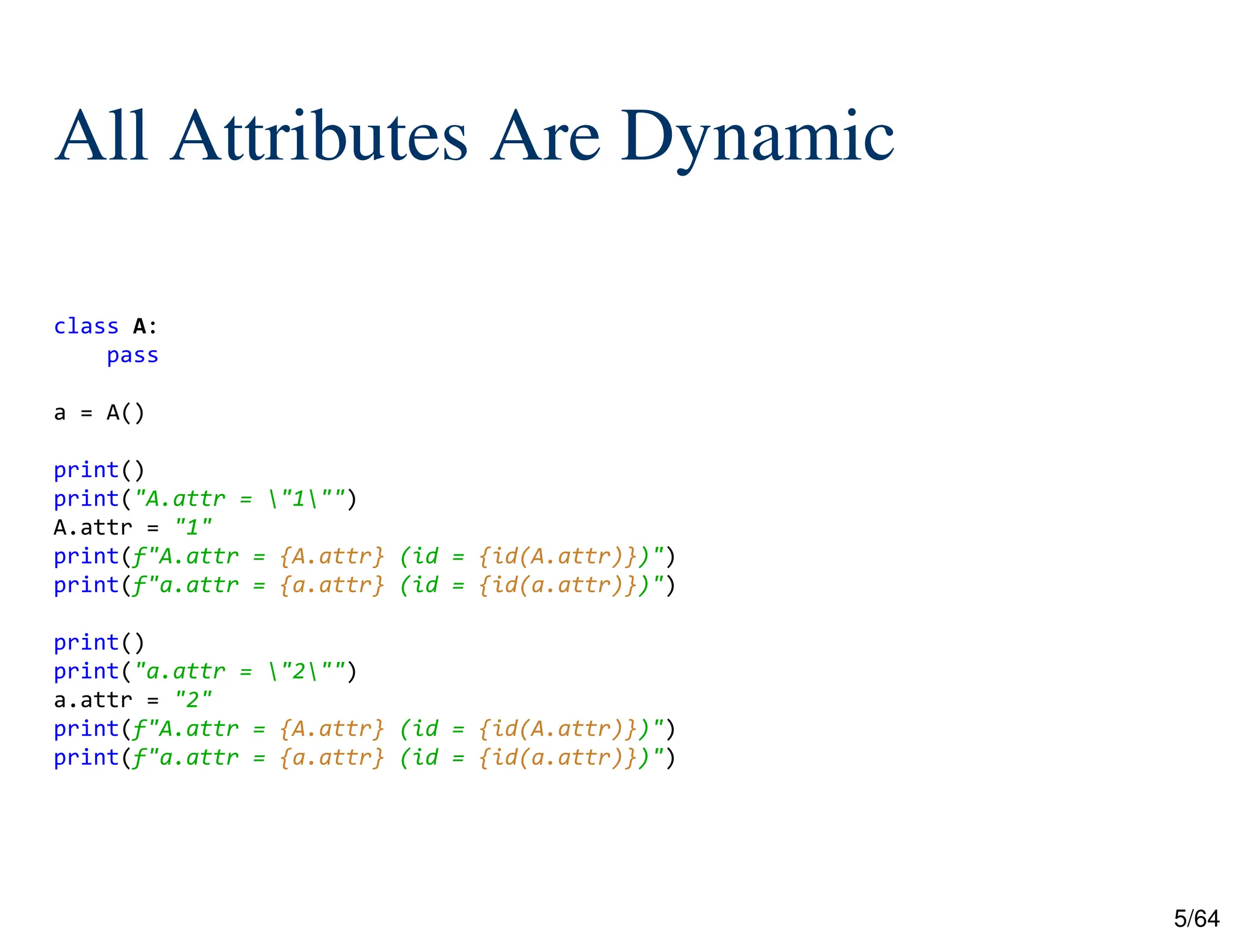 5/64
All Attributes Are Dynamic
class A:
pass
a = A()
print()
print("A.attr = "1"")
A.attr = "1"
print(f"A.attr = {A.attr} (id = {id(A.attr)})")
print(f"a.attr = {a.attr} (id = {id(a.attr)})")
print()
print("a.attr = "2"")
a.attr = "2"
print(f"A.attr = {A.attr} (id = {id(A.attr)})")
print(f"a.attr = {a.attr} (id = {id(a.attr)})")
 