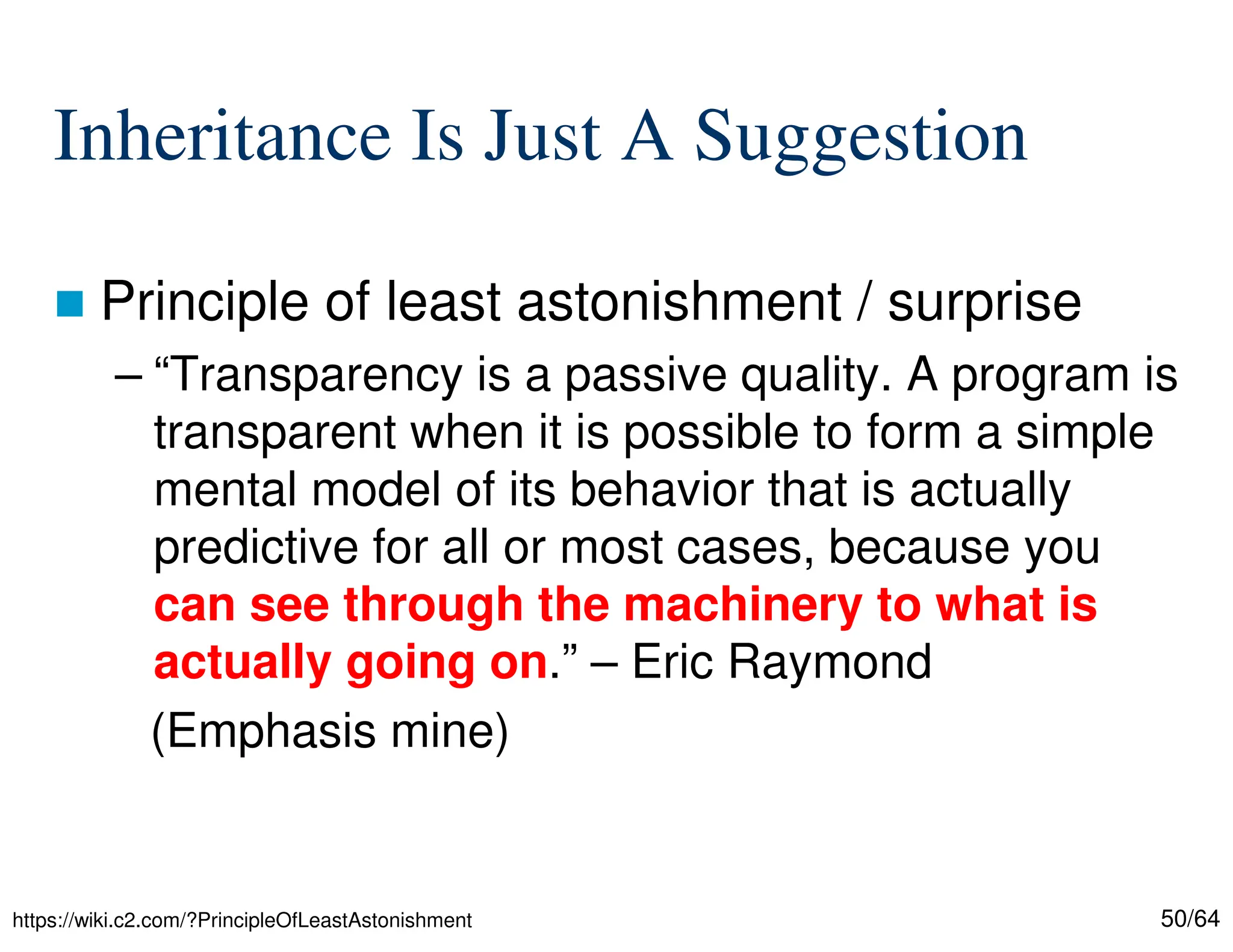 50/64
Inheritance Is Just A Suggestion
 Principle of least astonishment / surprise
– “Transparency is a passive quality. A program is
transparent when it is possible to form a simple
mental model of its behavior that is actually
predictive for all or most cases, because you
can see through the machinery to what is
actually going on.” – Eric Raymond
(Emphasis mine)
https://wiki.c2.com/?PrincipleOfLeastAstonishment
 