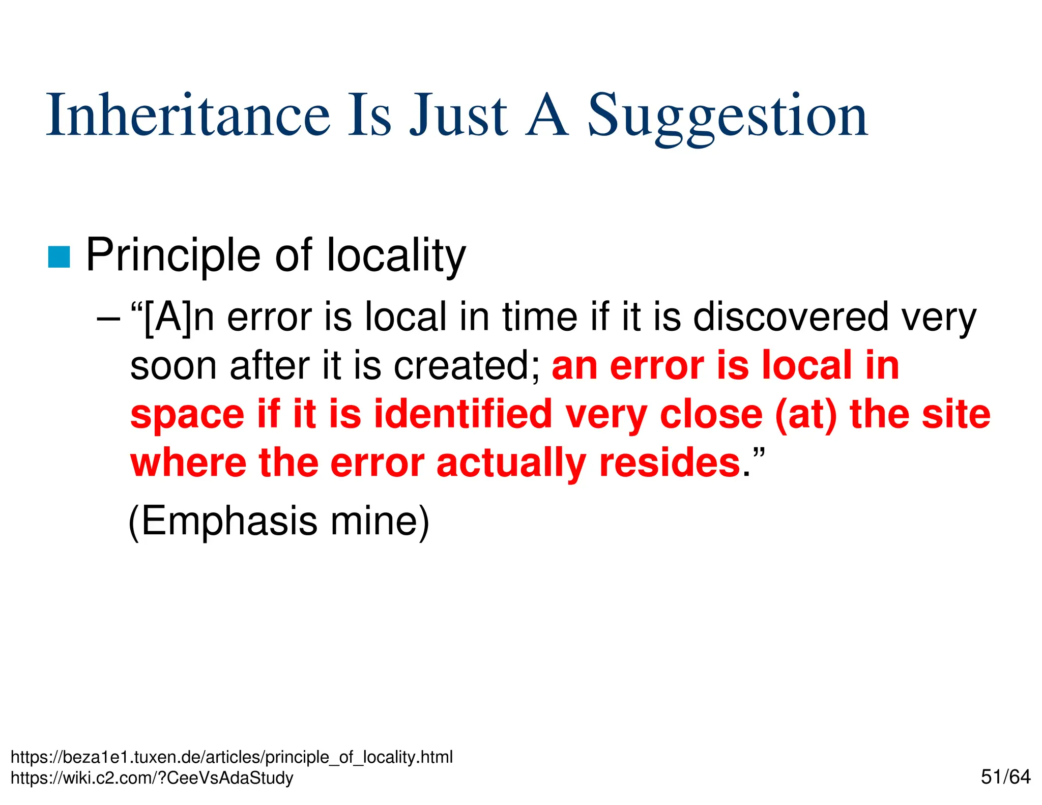 51/64
Inheritance Is Just A Suggestion
 Principle of locality
– “[A]n error is local in time if it is discovered very
soon after it is created; an error is local in
space if it is identified very close (at) the site
where the error actually resides.”
(Emphasis mine)
https://beza1e1.tuxen.de/articles/principle_of_locality.html
https://wiki.c2.com/?CeeVsAdaStudy
 