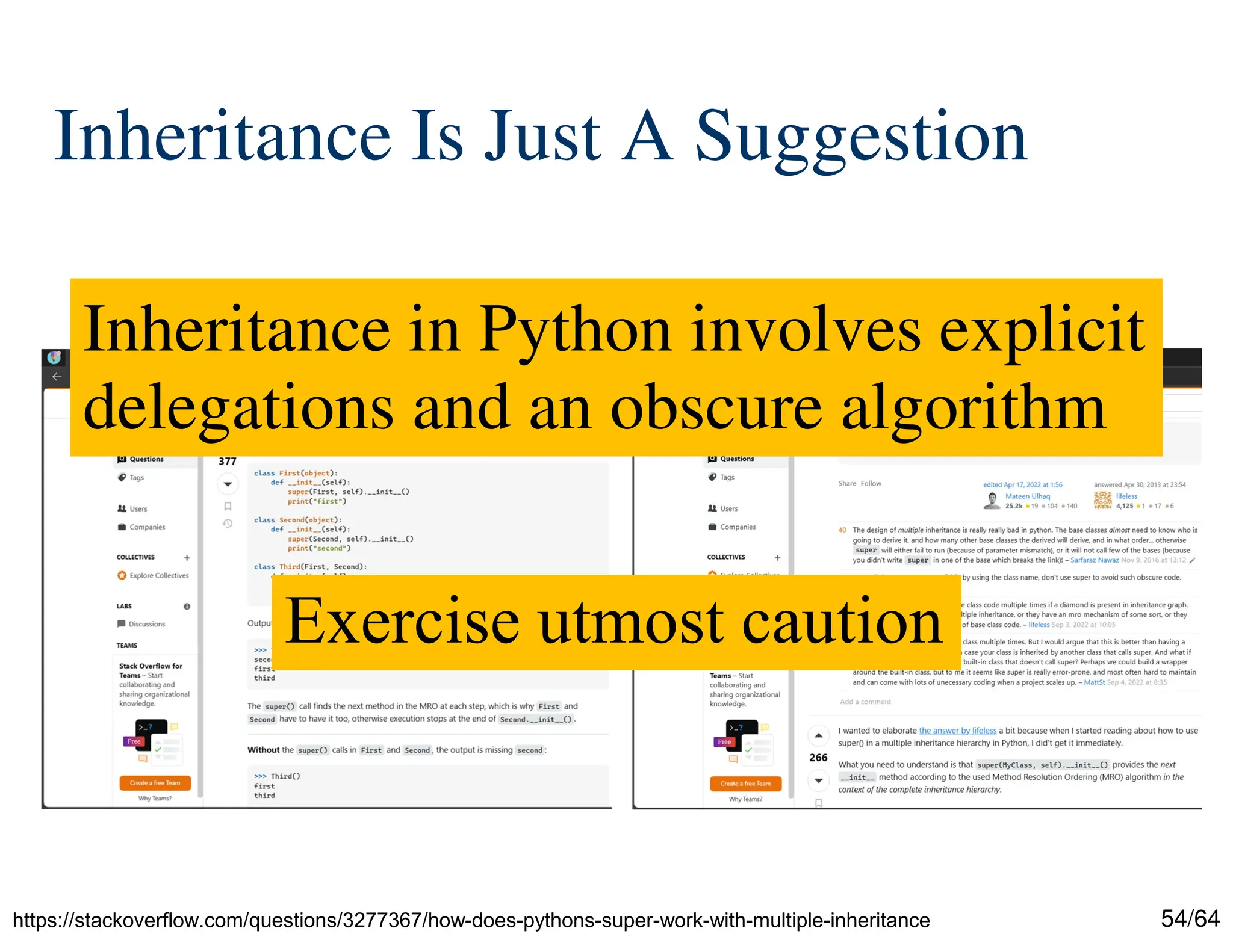 54/64
Inheritance Is Just A Suggestion
https://stackoverflow.com/questions/3277367/how-does-pythons-super-work-with-multiple-inheritance
Inheritance in Python involves explicit
delegations and an obscure algorithm
Exercise utmost caution
 
