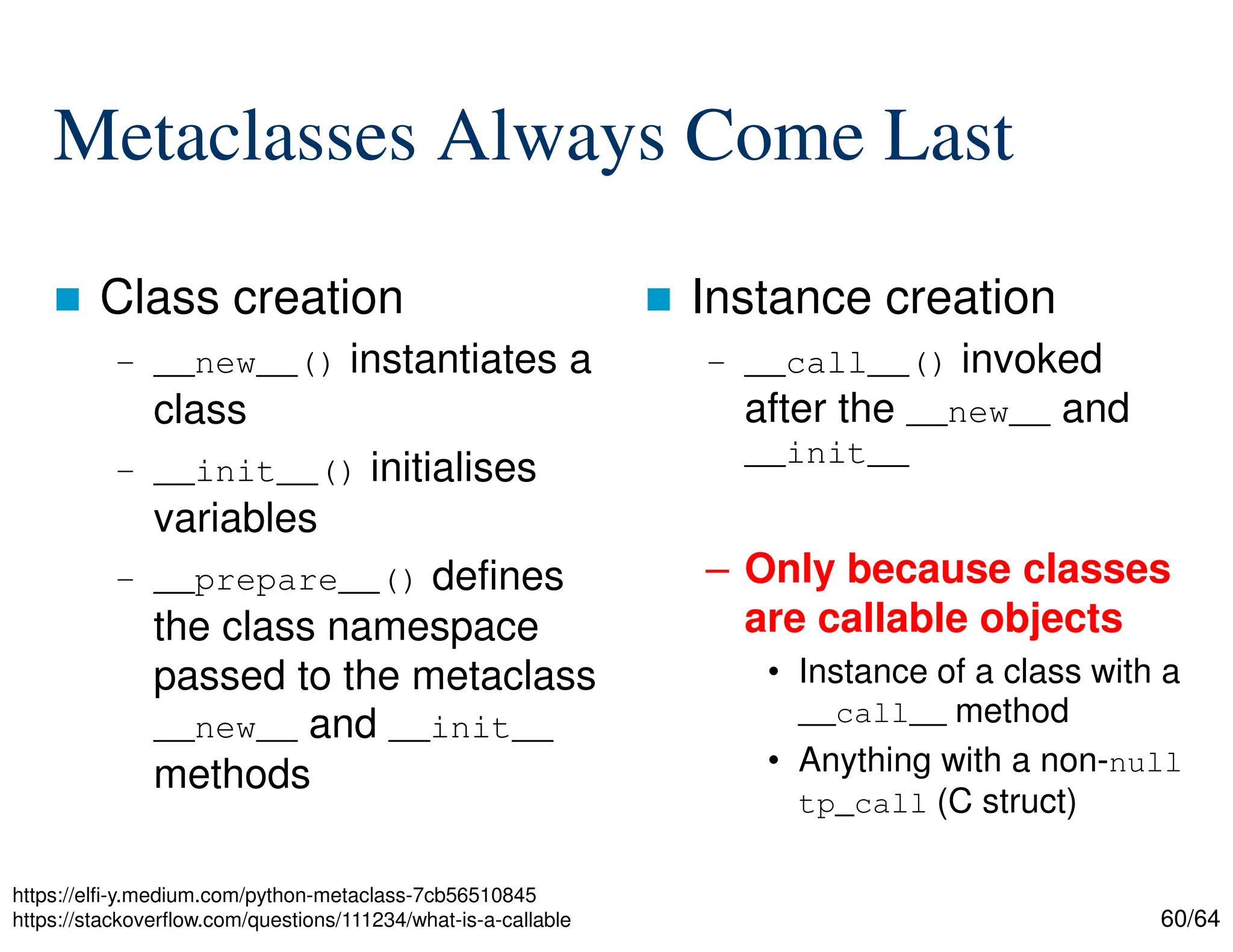 60/64
Metaclasses Always Come Last
 Class creation
– __new__() instantiates a
class
– __init__() initialises
variables
– __prepare__() defines
the class namespace
passed to the metaclass
__new__ and __init__
methods
 Instance creation
– __call__() invoked
after the __new__ and
__init__
– Only because classes
are callable objects
• Instance of a class with a
__call__ method
• Anything with a non-null
tp_call (C struct)
https://elfi-y.medium.com/python-metaclass-7cb56510845
https://stackoverflow.com/questions/111234/what-is-a-callable
 