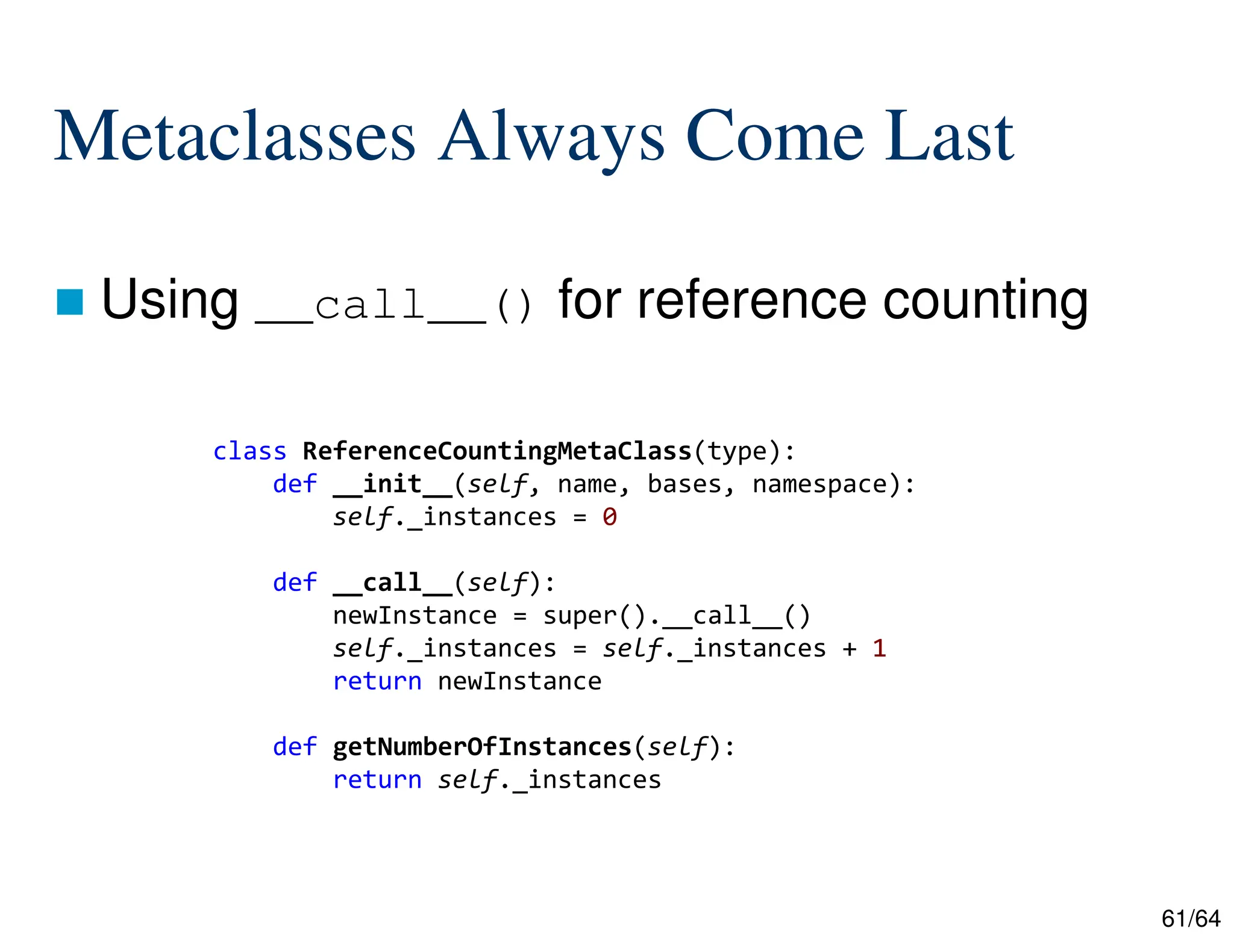 61/64
Metaclasses Always Come Last
 Using __call__() for reference counting
class ReferenceCountingMetaClass(type):
def __init__(self, name, bases, namespace):
self._instances = 0
def __call__(self):
newInstance = super().__call__()
self._instances = self._instances + 1
return newInstance
def getNumberOfInstances(self):
return self._instances
 