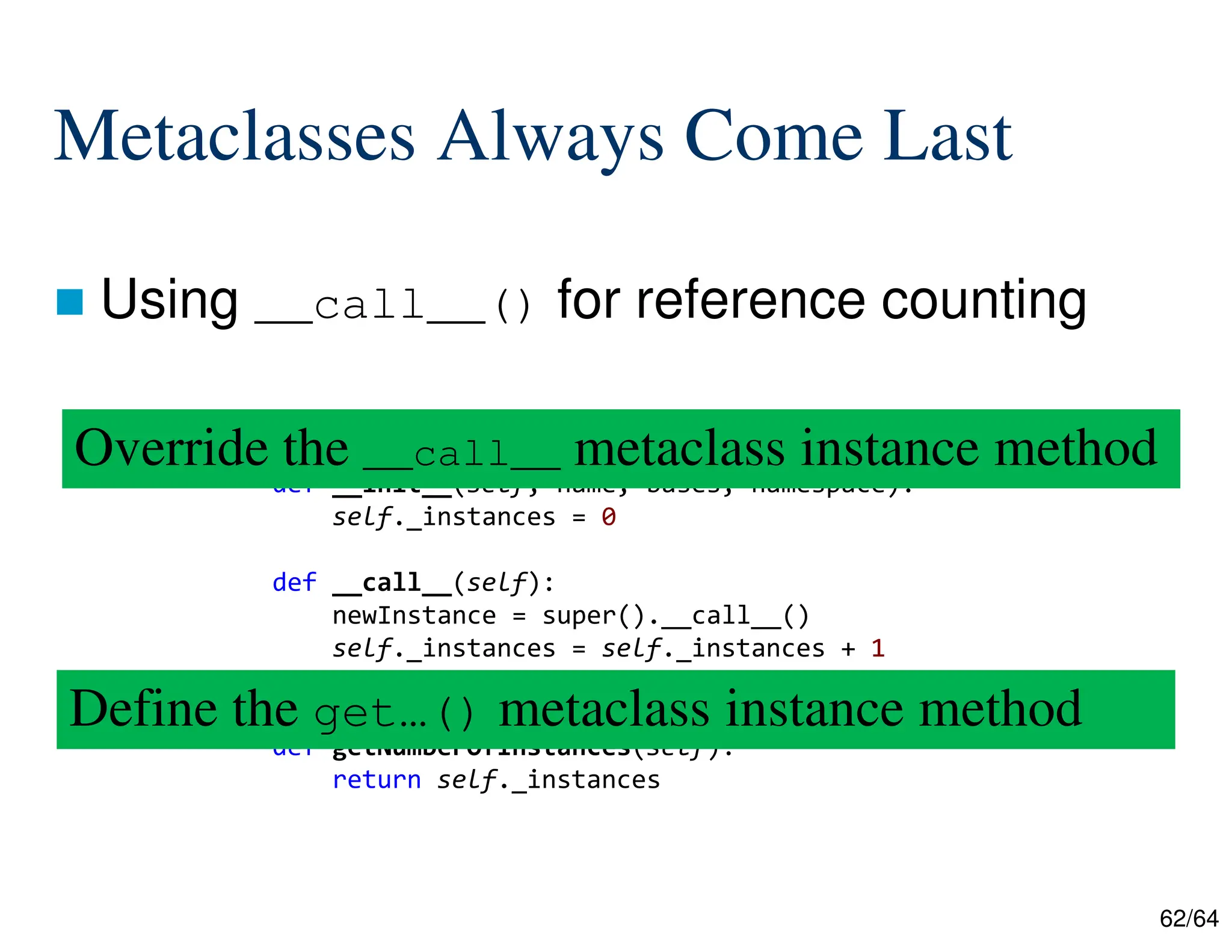 62/64
Metaclasses Always Come Last
 Using __call__() for reference counting
class ReferenceCountingMetaClass(type):
def __init__(self, name, bases, namespace):
self._instances = 0
def __call__(self):
newInstance = super().__call__()
self._instances = self._instances + 1
return newInstance
def getNumberOfInstances(self):
return self._instances
Override the __call__ metaclass instance method
Define the get…() metaclass instance method
 