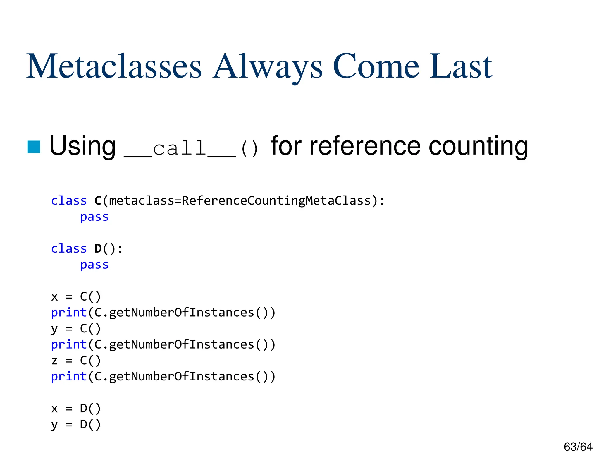 63/64
Metaclasses Always Come Last
 Using __call__() for reference counting
class C(metaclass=ReferenceCountingMetaClass):
pass
class D():
pass
x = C()
print(C.getNumberOfInstances())
y = C()
print(C.getNumberOfInstances())
z = C()
print(C.getNumberOfInstances())
x = D()
y = D()
 