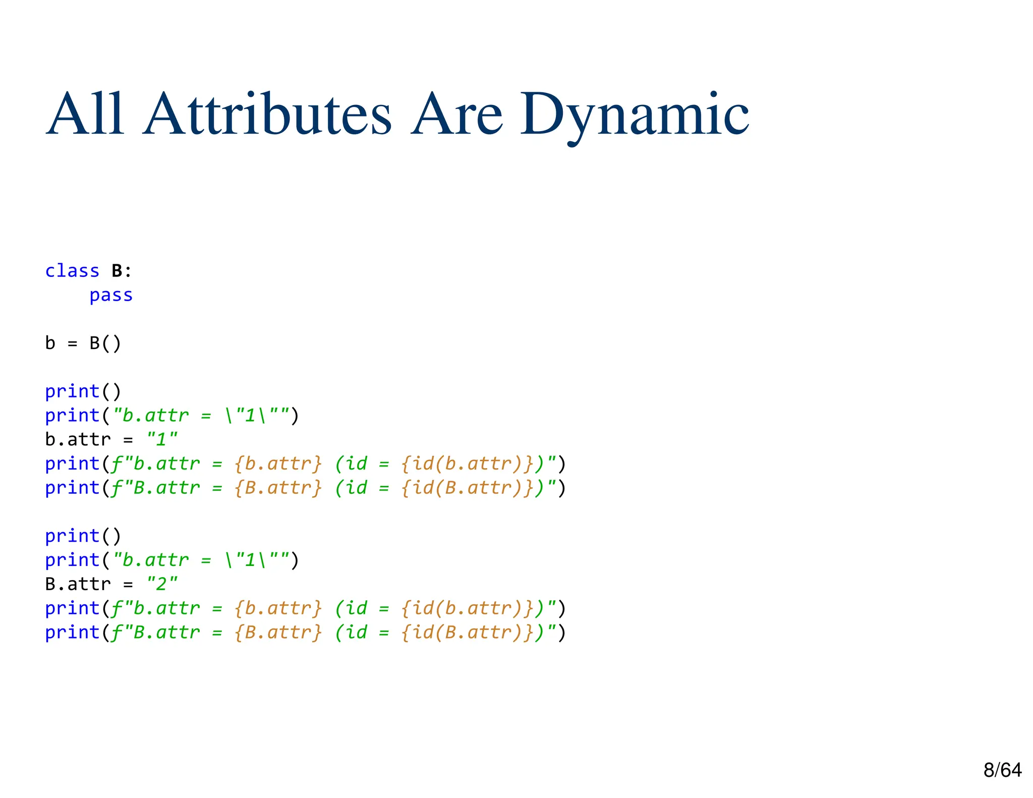 8/64
All Attributes Are Dynamic
class B:
pass
b = B()
print()
print("b.attr = "1"")
b.attr = "1"
print(f"b.attr = {b.attr} (id = {id(b.attr)})")
print(f"B.attr = {B.attr} (id = {id(B.attr)})")
print()
print("b.attr = "1"")
B.attr = "2"
print(f"b.attr = {b.attr} (id = {id(b.attr)})")
print(f"B.attr = {B.attr} (id = {id(B.attr)})")
 