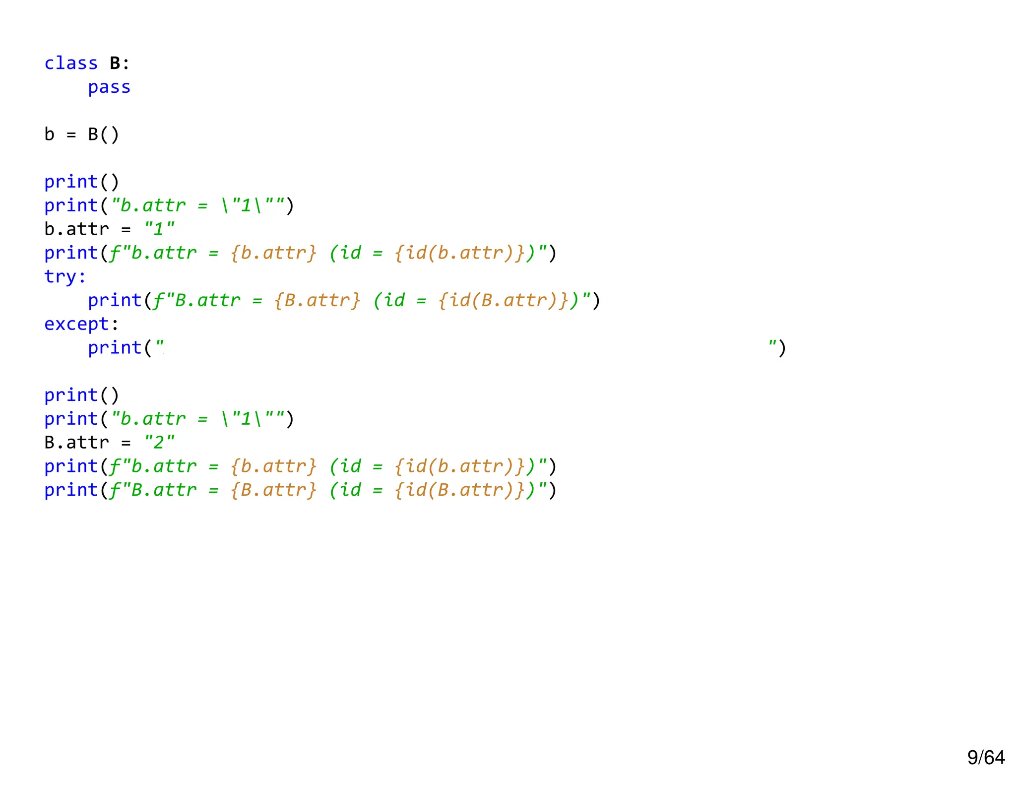 9/64
class B:
pass
b = B()
print()
print("b.attr = "1"")
b.attr = "1"
print(f"b.attr = {b.attr} (id = {id(b.attr)})")
try:
print(f"B.attr = {B.attr} (id = {id(B.attr)})")
except:
print("AttributeError: type object 'B' has no attribute 'attr'")
print()
print("b.attr = "1"")
B.attr = "2"
print(f"b.attr = {b.attr} (id = {id(b.attr)})")
print(f"B.attr = {B.attr} (id = {id(B.attr)})")
 