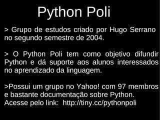 Python Poli
> Grupo de estudos criado por Hugo Serrano
no segundo semestre de 2004.

> O Python Poli tem como objetivo difundir
Python e dá suporte aos alunos interessados
no aprendizado da linguagem.

>Possui um grupo no Yahoo! com 97 membros
e bastante documentação sobre Python.
Acesse pelo link: http://tiny.cc/pythonpoli
 