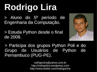 Rodrigo Lira
> Aluno do 5º período de
Engenharia da Computação.

> Estuda Python desde o final
de 2008.
> Participa dos grupos Python Poli e do
Grupo de Usuários de Python de
Pernambuco (PUG-PE).
                rodrigoclira@yahoo.com.br
             http://rodrigolira.wordpress.com
            http://www.twitter.com/rodrigoclira
 