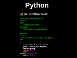 Python
def app_unistall(app,request):
“””
Uninstalls the application
---------
App:
     Application name
Request:
     The global request object

Returns
----------
'True' on success, `False` on failure
“””
try:
     # Hey app, this is your end
     path = apath(app,request)
     rmtree(path)
     return True
except Exception:
     return False
 
