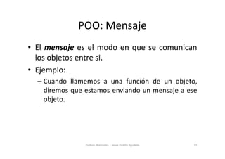 POO: Mensaje
• El mensaje es el modo en que se comunican
los objetos entre si.
• Ejemplo:
Cuando llamemos a una función de un objeto,
– Cuando llamemos a una función de un objeto,
diremos que estamos enviando un mensaje a ese
objeto.
15
Python Manizales - Jesse Padilla Agudelo
 