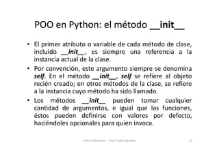 POO en Python: el método __init__
• El primer atributo o variable de cada método de clase,
incluido __init__, es siempre una referencia a la
instancia actual de la clase.
• Por convención, este argumento siempre se denomina
self. En el método __init__, self se refiere al objeto
self. En el método __init__, self se refiere al objeto
recién creado; en otros métodos de la clase, se refiere
a la instancia cuyo método ha sido llamado.
• Los métodos __init__ pueden tomar cualquier
cantidad de argumentos, e igual que las funciones,
éstos pueden definirse con valores por defecto,
haciéndoles opcionales para quien invoca.
23
Python Manizales - Jesse Padilla Agudelo
 