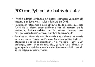POO con Python: Atributos de datos
• Python admite atributos de datos (llamados variables de
instancia en Java, y variables miembro en C++).
• Para hacer referencia a este atributo desde código que esté
fuera de la clase, debe calificarlo con el nombre de la
instancia, instancia.data, de la misma manera que
calificaría una función con el nombre de su módulo.
calificaría una función con el nombre de su módulo.
• Para hacer referencia a atributos de datos desde dentro de
la clase, use self como calificador. Por convención, todos los
atributos de datos se inicializan en el método __init__. Sin
embargo, esto no es un requisito, ya que los atributos, al
igual que las variables locales, comienzan a existir cuando
se les asigna su primer valor.
28
Python Manizales - Jesse Padilla Agudelo
 