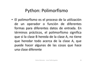 Python: Polimorfismo
• El polimorfismo es el proceso de la utilización
de un operador o función de diferentes
formas para diferentes datos de entrada. En
términos prácticos, el polimorfismo significa
términos prácticos, el polimorfismo significa
que si la clase B hereda de la clase A, no tiene
que heredar todo acerca de la clase A, que
puede hacer algunas de las cosas que hace
una clase diferente
40
Python Manizales - Jesse Padilla Agudelo
 
