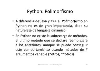 Python: Polimorfismo
• A diferencia de Java y C++ el Polimorfismo en
Python no es de gran importancia, dada su
naturaleza de lenguaje dinámico.
• En Python no existe la sobrecarga de métodos,
• En Python no existe la sobrecarga de métodos,
el ultimo método que se declare reemplazara
a los anteriores, aunque se puede conseguir
este comportamiento usando métodos de #
argumentos variable (*otros, **otros)
41
Python Manizales - Jesse Padilla Agudelo
 