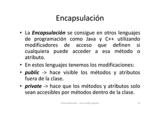 Encapsulación
• La Encapsulación se consigue en otros lenguajes
de programación como Java y C++ utilizando
modificadores de acceso que definen si
cualquiera puede acceder a esa método o
atributo.
atributo.
• En estos lenguajes tenemos los modificaciones:
• public -> hace visible los métodos y atributos
fuera de la clase.
• private -> hace que los métodos y atributos solo
sean accesibles por métodos dentro de la clase.
43
Python Manizales - Jesse Padilla Agudelo
 