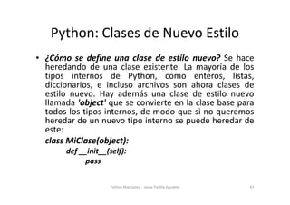 Python: Clases de Nuevo Estilo
• ¿Cómo se define una clase de estilo nuevo? Se hace
heredando de una clase existente. La mayoría de los
tipos internos de Python, como enteros, listas,
diccionarios, e incluso archivos son ahora clases de
estilo nuevo. Hay además una clase de estilo nuevo
llamada 'object' que se convierte en la clase base para
llamada 'object' que se convierte en la clase base para
todos los tipos internos, de modo que si no queremos
heredar de un nuevo tipo interno se puede heredar de
este:
class MiClase(object):
def __init__(self):
pass
47
Python Manizales - Jesse Padilla Agudelo
 