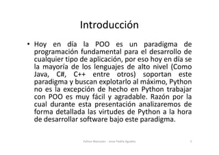 Introducción
• Hoy en día la POO es un paradigma de
programación fundamental para el desarrollo de
cualquier tipo de aplicación, por eso hoy en día se
la mayoría de los lenguajes de alto nivel (Como
Java, C#, C++ entre otros) soportan este
paradigma y buscan explotarlo al máximo, Python
Java, C#, C++ entre otros) soportan este
paradigma y buscan explotarlo al máximo, Python
no es la excepción de hecho en Python trabajar
con POO es muy fácil y agradable. Razón por la
cual durante esta presentación analizaremos de
forma detallada las virtudes de Python a la hora
de desarrollar software bajo este paradigma.
5
Python Manizales - Jesse Padilla Agudelo
 