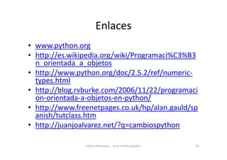Enlaces
• www.python.org
• http://es.wikipedia.org/wiki/Programaci%C3%B3
n_orientada_a_objetos
• http://www.python.org/doc/2.5.2/ref/numeric-
types.html
types.html
• http://blog.rvburke.com/2006/11/22/programaci
on-orientada-a-objetos-en-python/
• http://www.freenetpages.co.uk/hp/alan.gauld/sp
anish/tutclass.htm
• http://juanjoalvarez.net/?q=cambiospython
50
Python Manizales - Jesse Padilla Agudelo
 