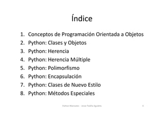Índice
1. Conceptos de Programación Orientada a Objetos
2. Python: Clases y Objetos
3. Python: Herencia
4. Python: Herencia Múltiple
4. Python: Herencia Múltiple
5. Python: Polimorfismo
6. Python: Encapsulación
7. Python: Clases de Nuevo Estilo
8. Python: Métodos Especiales
6
Python Manizales - Jesse Padilla Agudelo
 