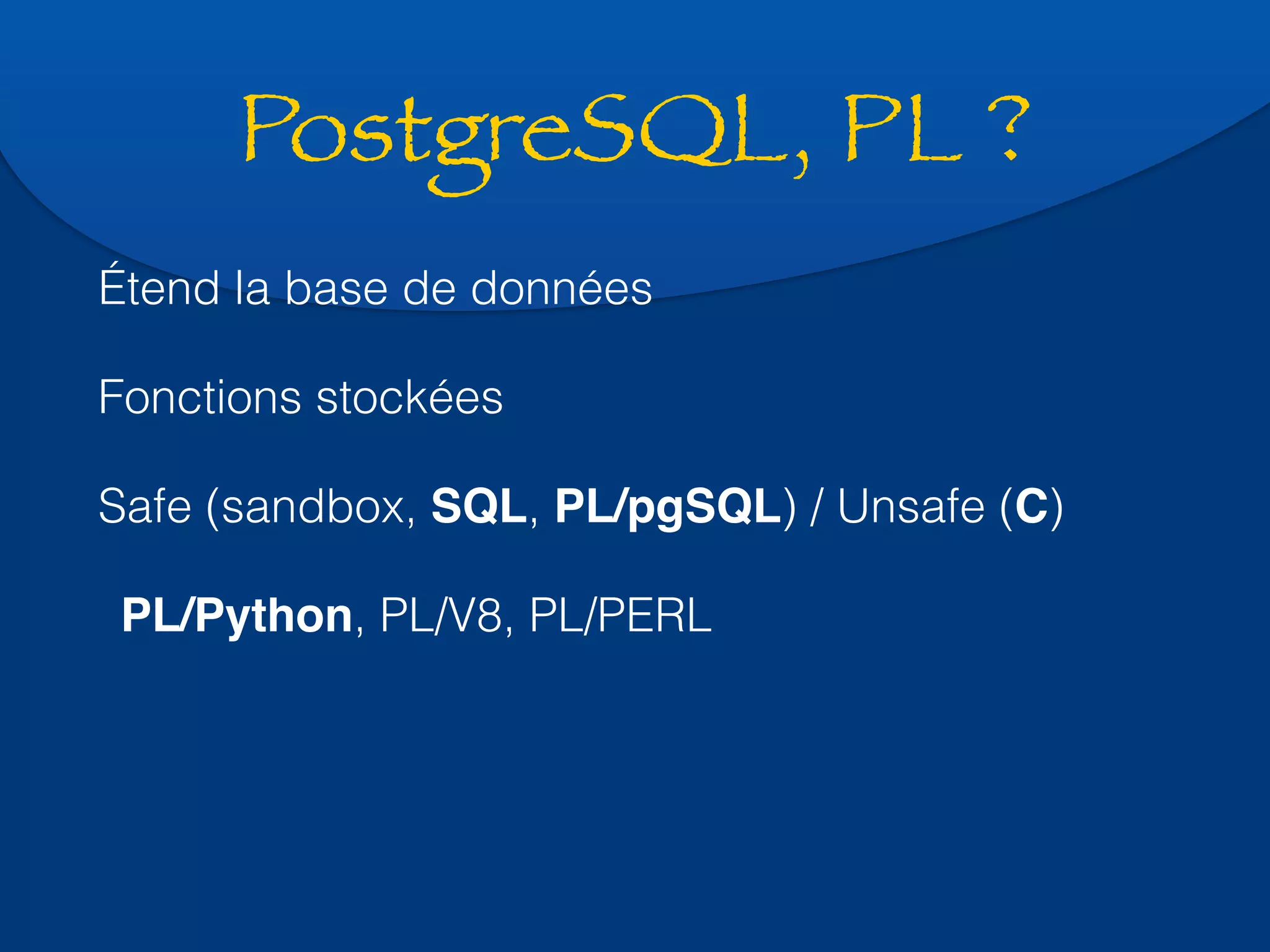 PostgreSQL, PL ? 
Étend la base de données 
Fonctions stockées 
Safe (sandbox, SQL, PL/pgSQL) / Unsafe (C) 
PL/Python, PL/V8, PL/PERL 
 
