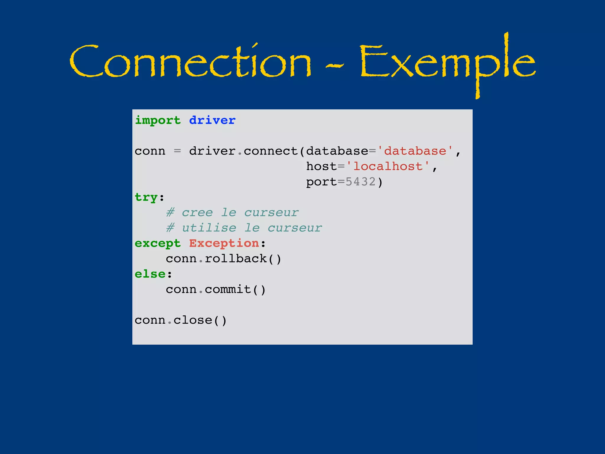 Connection - Exemple 
import driver 
conn = driver.connect(database='database', 
host='localhost', 
port=5432) 
try: 
# cree le curseur 
# utilise le curseur 
except Exception: 
conn.rollback() 
else: 
conn.commit() 
conn.close() 
 
