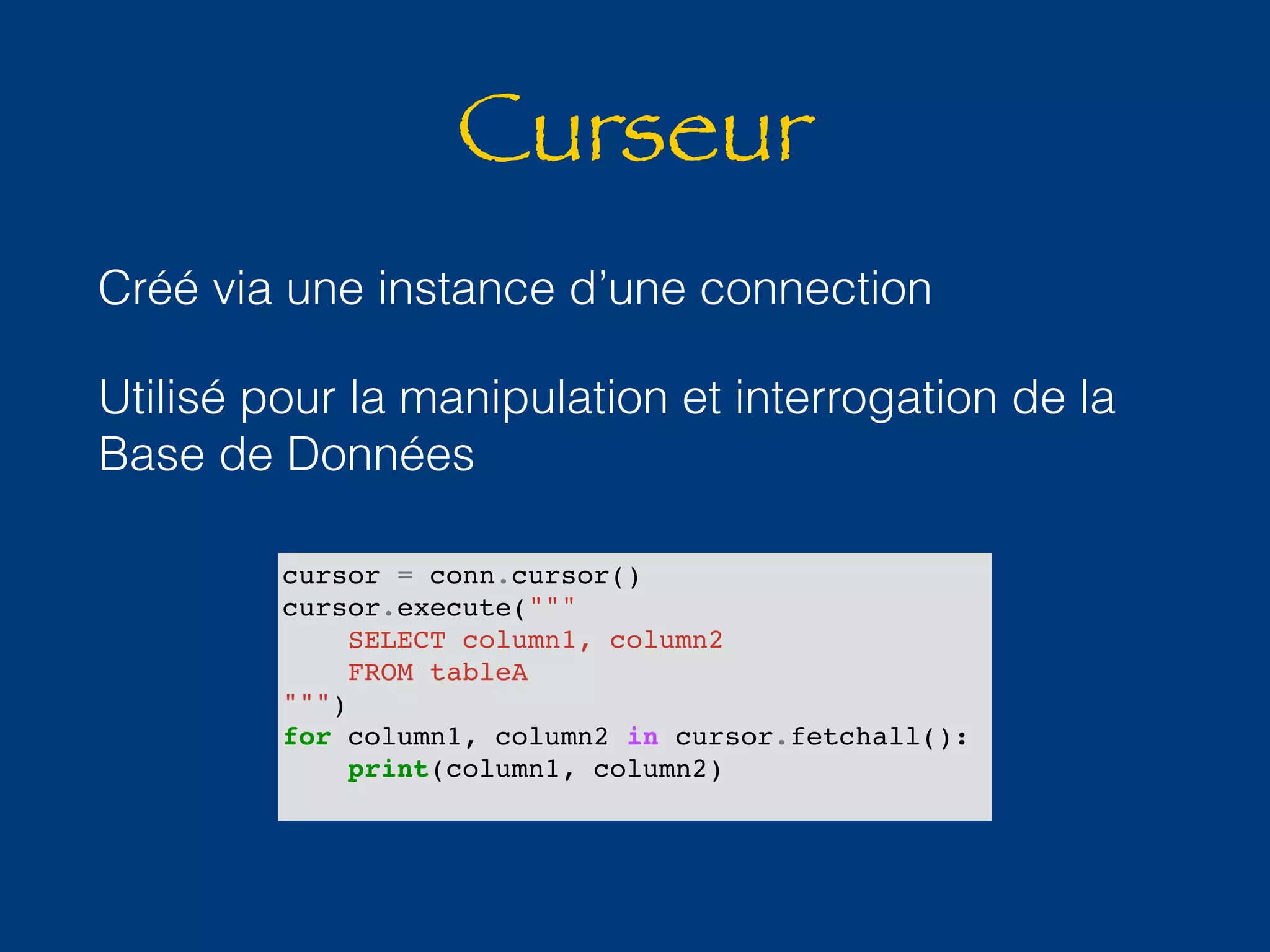 Curseur 
Créé via une instance d’une connection 
Utilisé pour la manipulation et interrogation de la 
Base de Données 
cursor = conn.cursor() 
cursor.execute(""" 
SELECT column1, column2 
FROM tableA 
""") 
for column1, column2 in cursor.fetchall(): 
print(column1, column2) 
 
