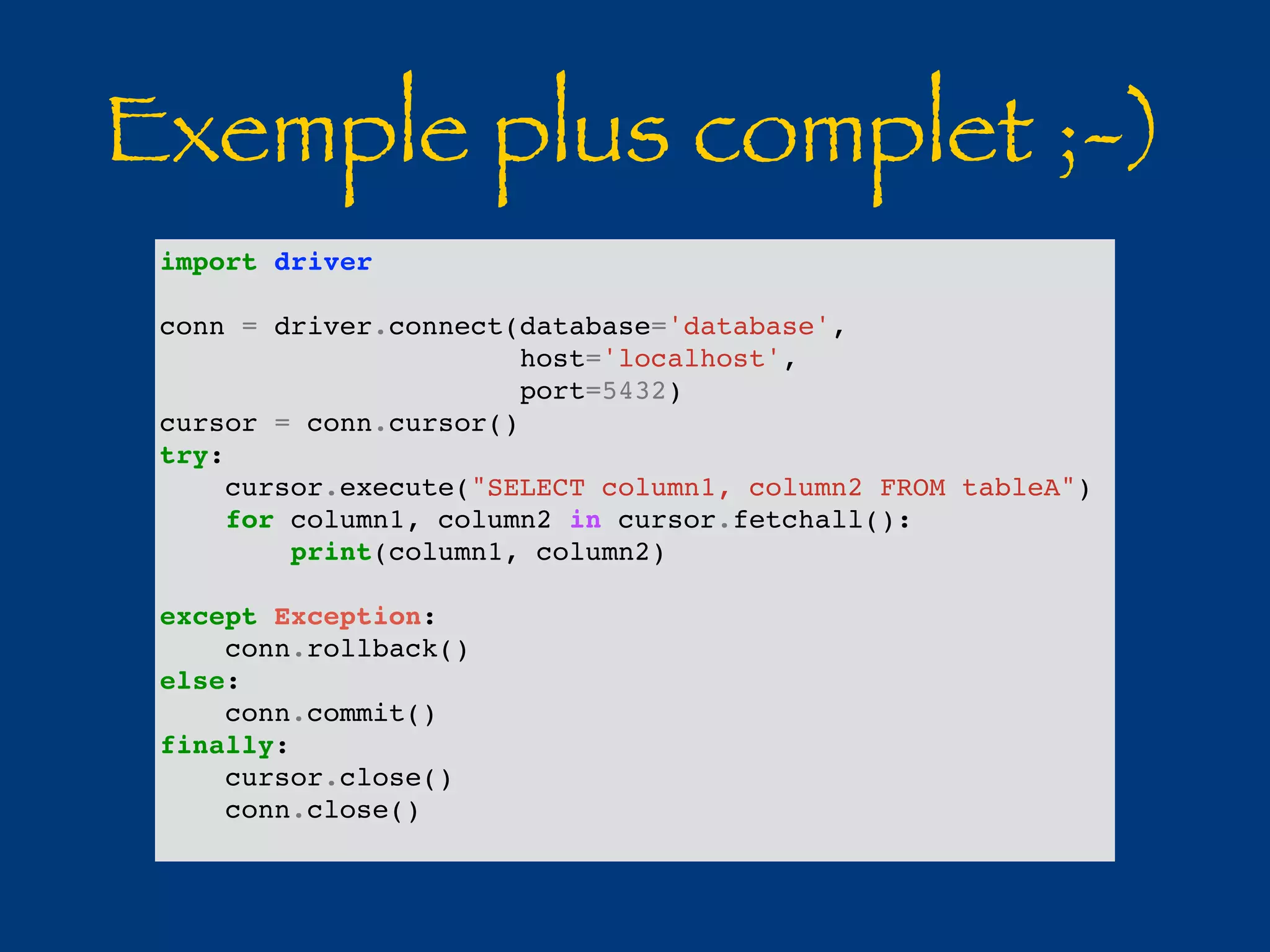 Exemple plus complet ;-) 
import driver 
conn = driver.connect(database='database', 
host='localhost', 
port=5432) 
cursor = conn.cursor() 
try: 
cursor.execute("SELECT column1, column2 FROM tableA") 
for column1, column2 in cursor.fetchall(): 
print(column1, column2) 
except Exception: 
conn.rollback() 
else: 
conn.commit() 
finally: 
cursor.close() 
conn.close() 
 