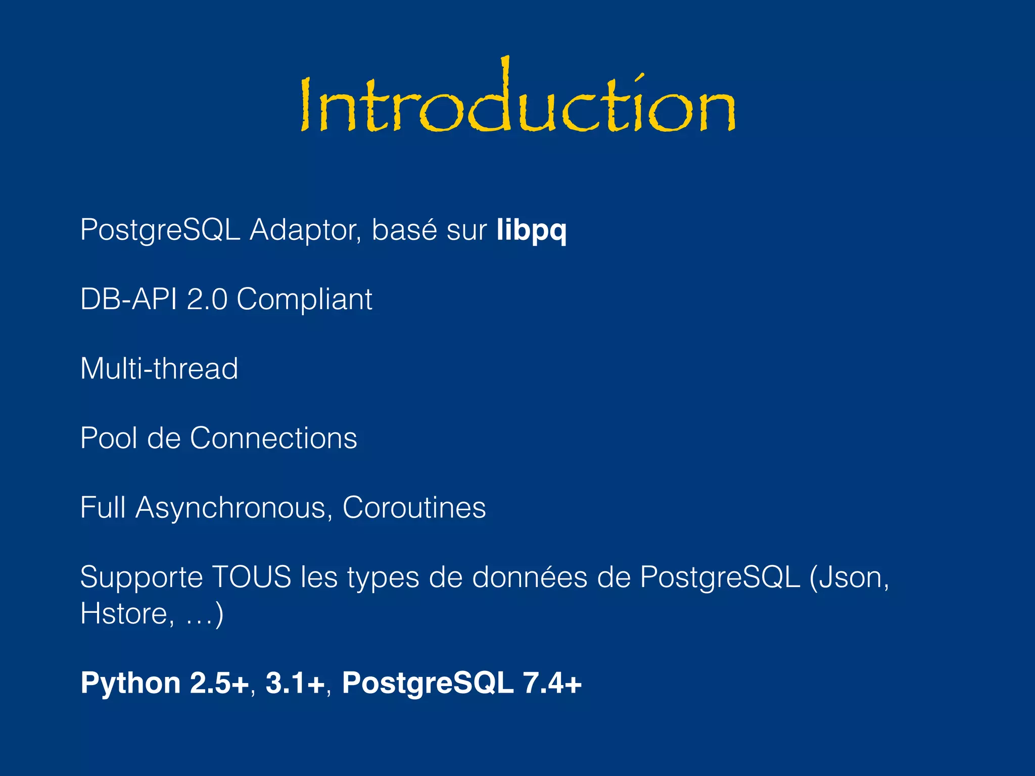 Introduction 
PostgreSQL Adaptor, basé sur libpq 
DB-API 2.0 Compliant 
Multi-thread 
Pool de Connections 
Full Asynchronous, Coroutines 
Supporte TOUS les types de données de PostgreSQL (Json, 
Hstore, …) 
Python 2.5+, 3.1+, PostgreSQL 7.4+ 
 