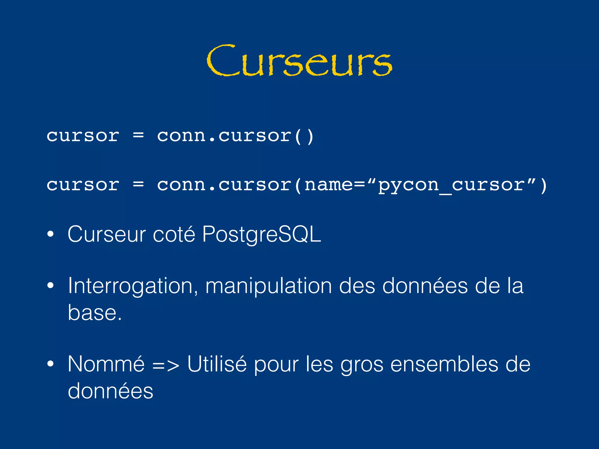 Curseurs 
cursor = conn.cursor() 
cursor = conn.cursor(name=“pycon_cursor”) 
• Curseur coté PostgreSQL 
• Interrogation, manipulation des données de la 
base. 
• Nommé => Utilisé pour les gros ensembles de 
données 
 
