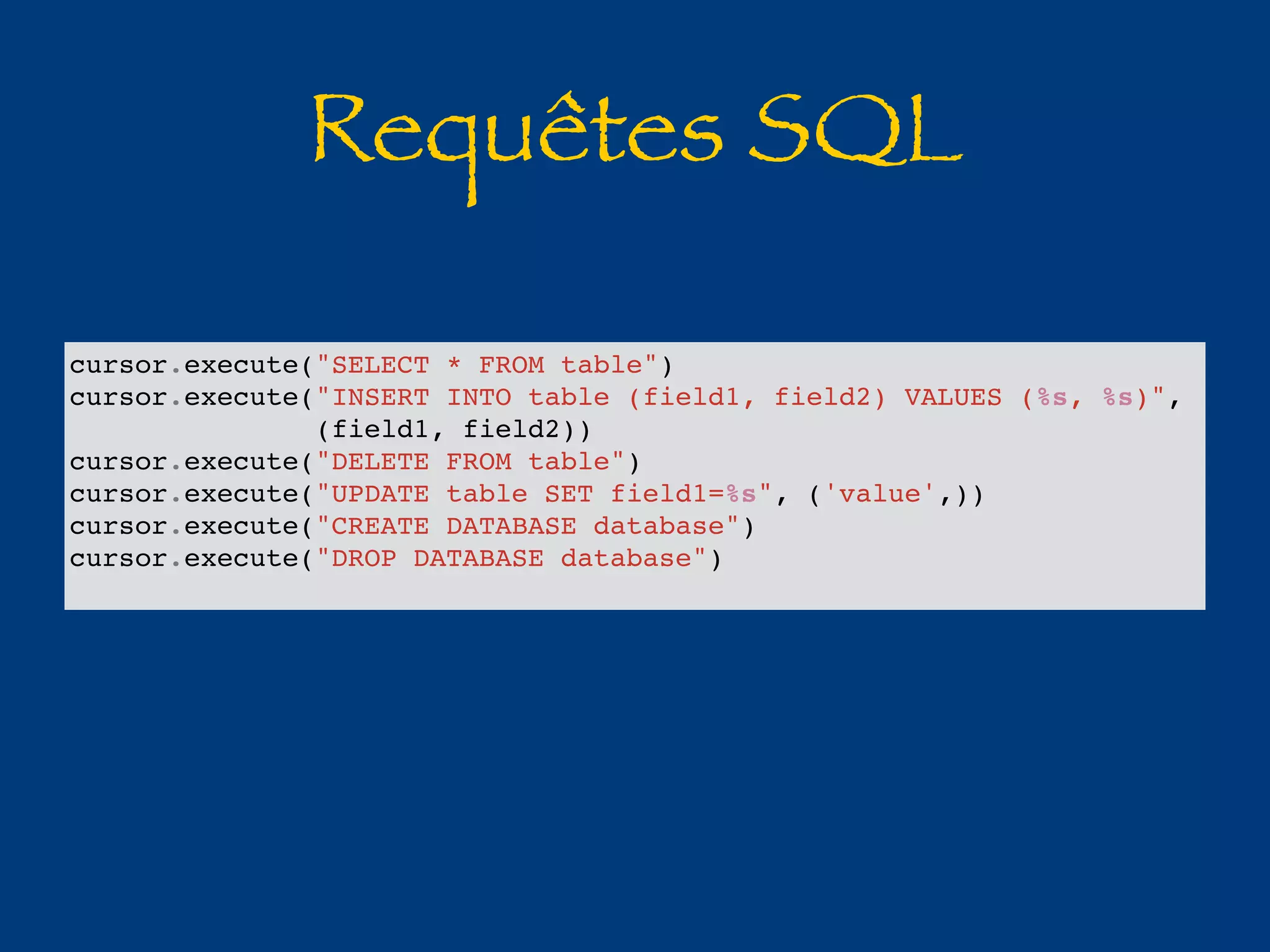 Requêtes SQL 
cursor.execute("SELECT * FROM table") 
cursor.execute("INSERT INTO table (field1, field2) VALUES (%s, %s)", 
(field1, field2)) 
cursor.execute("DELETE FROM table") 
cursor.execute("UPDATE table SET field1=%s", ('value',)) 
cursor.execute("CREATE DATABASE database") 
cursor.execute("DROP DATABASE database") 
 