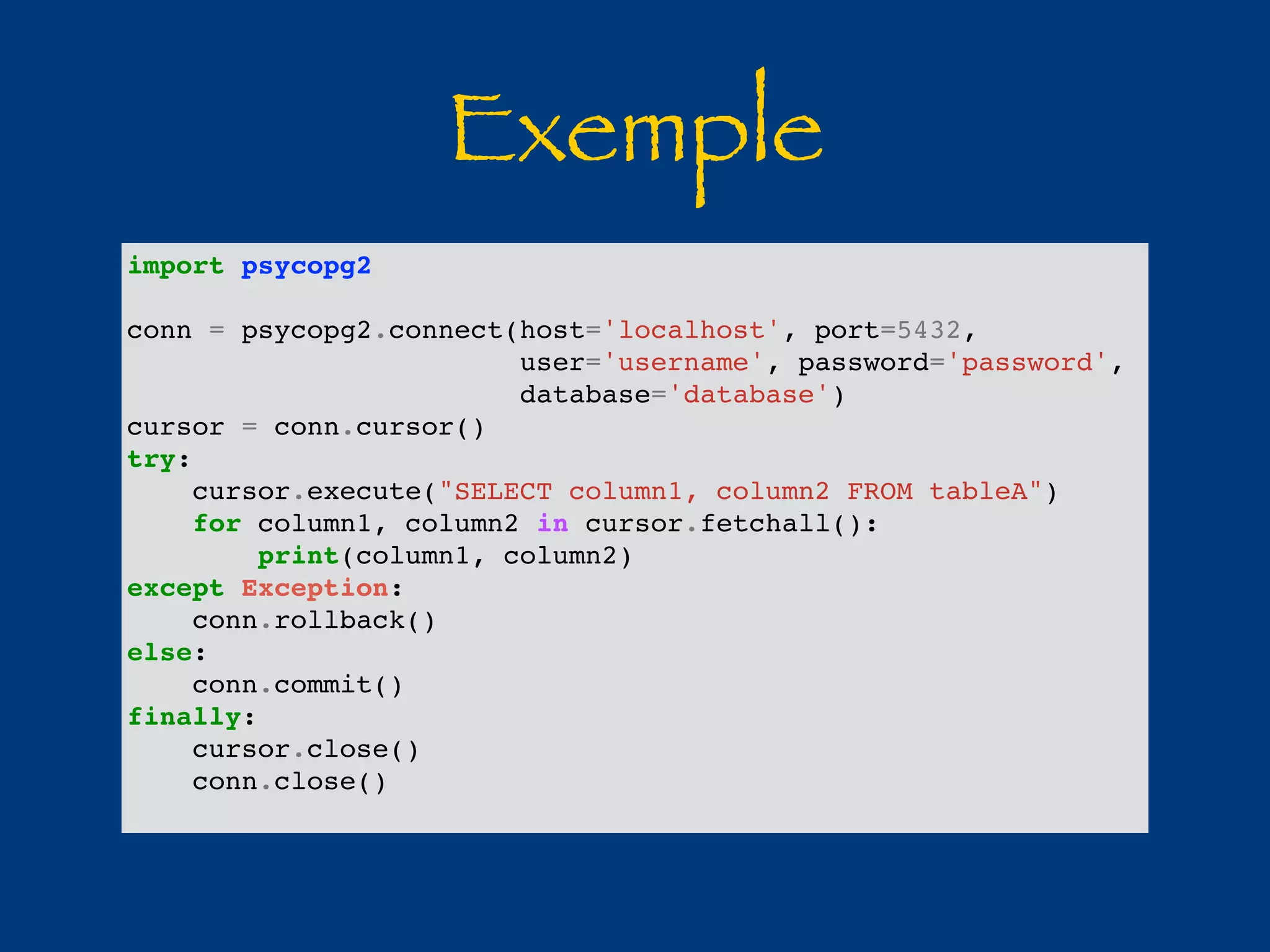 Exemple 
import psycopg2 
conn = psycopg2.connect(host='localhost', port=5432, 
user='username', password='password', 
database='database') 
cursor = conn.cursor() 
try: 
cursor.execute("SELECT column1, column2 FROM tableA") 
for column1, column2 in cursor.fetchall(): 
print(column1, column2) 
except Exception: 
conn.rollback() 
else: 
conn.commit() 
finally: 
cursor.close() 
conn.close() 
 