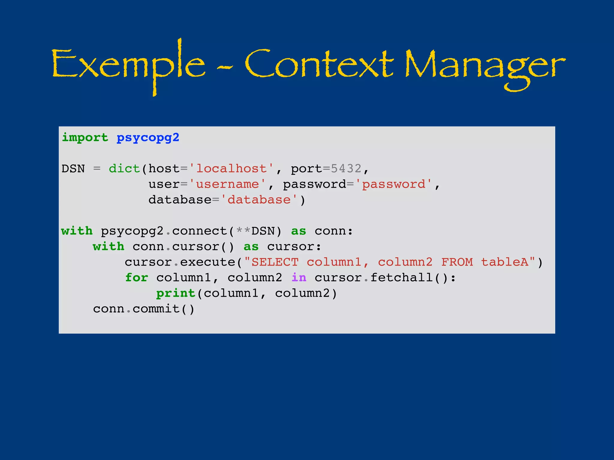 Exemple - Context Manager 
import psycopg2 
DSN = dict(host='localhost', port=5432, 
user='username', password='password', 
database='database') 
with psycopg2.connect(**DSN) as conn: 
with conn.cursor() as cursor: 
cursor.execute("SELECT column1, column2 FROM tableA") 
for column1, column2 in cursor.fetchall(): 
print(column1, column2) 
conn.commit() 
 