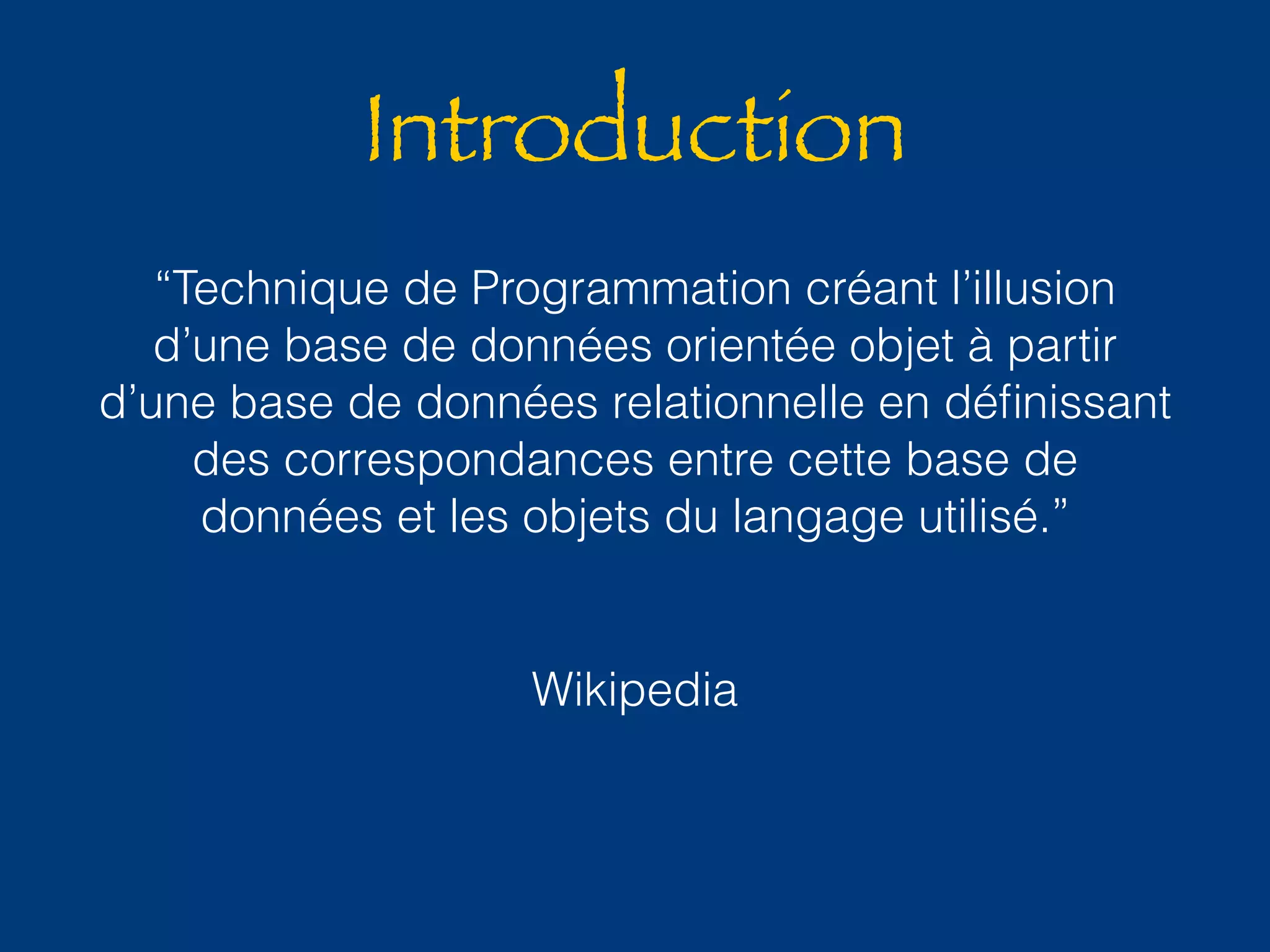 Introduction 
“Technique de Programmation créant l’illusion 
d’une base de données orientée objet à partir 
d’une base de données relationnelle en définissant 
des correspondances entre cette base de 
données et les objets du langage utilisé.” 
Wikipedia 
 